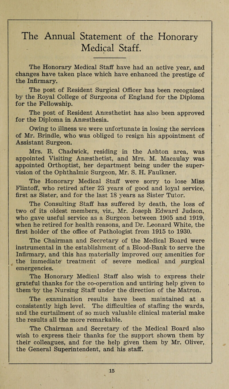 The Annual Statement of the Honorary Medical Staff. The Honorary Medical Staff have had an active year, and changes have taken place which have enhanced the prestige of the Infirmary. The post of Resident Surgical Officer has been recognised by the Royal College of Surgeons of England for the Diploma for the Fellowship. The post of Resident Anaesthetist has also been approved for the Diploma in Anaesthesia. Owing to illness we were unfortunate in losing the services of Mr. Brindle, who was obliged to resign his appointment of Assistant Surgeon. Mrs. B. Chadwick, residing in the Ashton area, was appointed Visiting Anaesthetist, and Mrs. M. Macaulay was appointed Orthoptist, her department being under the super¬ vision of the Ophthalmic Surgeon, Mr. S. H. Faulkner. The Honorary Medical Staff were sorry to lose Miss Flintoff, who retired after 23 years of good and loyal service, first as Sister, and for the last 18 years as Sister Tutor. The Consulting Staff has suffered by death, the loss of two of its oldest members, viz., Mr. Joseph Edward Judson, who gave useful service as a Surgeon between 1905 and 1919, when he retired for health reasons, and Dr. Leonard White, the first holder of the office of Pathologist from 1915 to 1930. The Chairman and Secretary of the Medical Board were instrumental in the establishment of a Blood-Bank to serve the Infirmary, and this has materially improved our amenities for the immediate' treatment of severe medical and surgical emergencies. The Honorary Medical Staff also wish to express their grateful thanks for the co-operation and untiring help given to them *by the Nursing Staff under the direction of the Matron. The examination results have been maintained at a consistently high level. The difficulties of staffing the wards, and the curtailment of so much valuable clinical material make the results all the more remarkable. The Chairman and Secretary of the Medical Board also wish to express their thanks for the support shown them by their colleagues, and for the help given them by Mr. Oliver, the General Superintendent, and his staff.