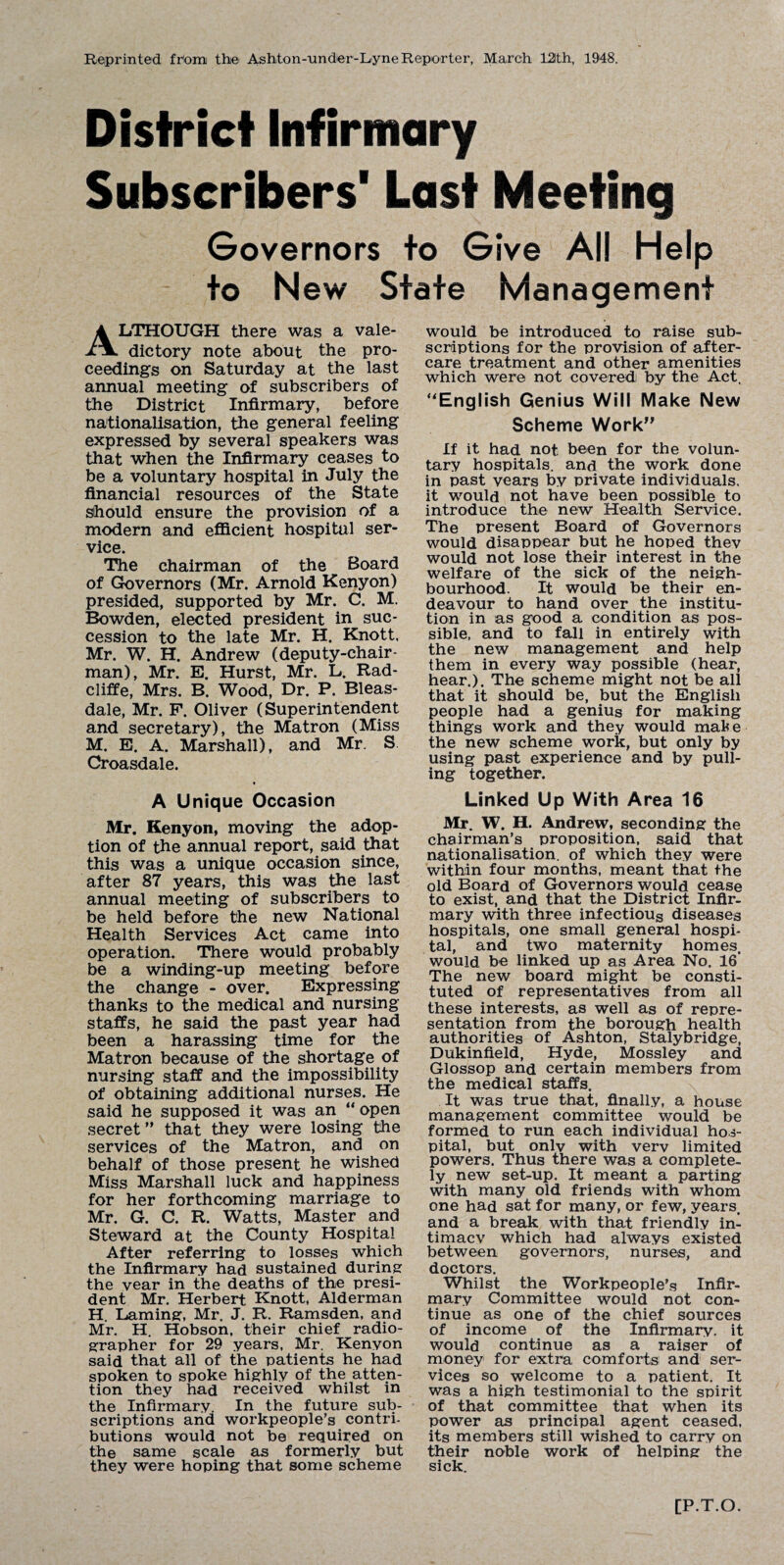 Reprinted from the Ashton-under-Lyne Reporter, March 12th, 1948. District Infirmary Subscribers1 Last Meeting Governors to Give All Help to New State Management ALTHOUGH there was a vale¬ dictory note about the pro¬ ceedings on Saturday at the last annual meeting of subscribers of the District Infirmary, before nationalisation, the general feeling expressed by several speakers was that when the Infirmary ceases to be a voluntary hospital in July the financial resources of the State should ensure the provision of a modern and efficient hospital ser¬ vice. The chairman of the Board of Governors (Mr. Arnold Kenyon) presided, supported by Mr. C. M. Bowden, elected president in suc¬ cession to the late Mr. H. Knott. Mr. W. H. Andrew (deputy-chair¬ man), Mr. E. Hurst, Mr. L. Rad- cliffe, Mrs. B. Wood, Dr. P. Bleas- dale, Mr. F. Oliver (Superintendent and secretary), the Matron (Miss M. E. A. Marshall), and Mr. S Croasdale. A Unique Occasion Mr. Kenyon, moving the adop¬ tion of the annual report, said that this was a unique occasion since, after 87 years, this was the last annual meeting of subscribers to be held before the new National Health Services Act came into operation. There would probably be a winding-up meeting before the change - over. Expressing thanks to the medical and nursing staffs, he said the past year had been a harassing time for the Matron because of the shortage of nursing staff and the impossibility of obtaining additional nurses. He said he supposed it was an “ open secret ” that they were losing the services of the Matron, and on behalf of those present he wished Miss Marshall luck and happiness for her forthcoming marriage to Mr. G. C. R. Watts, Master and Steward at the County Hospital After referring to losses which the Infirmary had sustained during the vear in the deaths of the presi¬ dent Mr. Herbert Knott, Alderman H. Laming, Mr. J. R. Ramsden, and Mr. H. Hobson, their chief radio¬ grapher for 29 years, Mr. Kenyon said that all of the patients he had spoken to spoke highly of the atten¬ tion they had received whilst in the Infirmary. In the future sub¬ scriptions and workpeople’s contri¬ butions would not be required on the same scale as formerly but they were hoping that some scheme would be introduced to raise sub¬ scriptions for the provision of after¬ care treatment and other amenities which were not covered by the Act. ‘'English Genius Will Make New Scheme Work” If it had not been for the volun¬ tary hospitals, and the work done in past years by private individuals, it would not have been possible to introduce the new Health Service. The present Board of Governors would disappear but he hoped thev would not lose their interest in the welfare of the sick of the neigh¬ bourhood. It would be their en¬ deavour to hand over the institu¬ tion in as good a condition as pos¬ sible, and to fall in entirely with the new management and help them in every way possible (hear, hear.). The scheme might not be all that it should be, but the English people had a genius for making things work and they would mak e the new scheme work, but only by using past experience and by pull¬ ing together. Linked Up With Area 16 Mr. W. H. Andrew, seconding the chairman’s proposition, said that nationalisation, of which they were within four months, meant that the old Board of Governors would cease to exist, and that the District Infir¬ mary with three infectious diseases hospitals, one small general hospi¬ tal, and two maternity homes, would be linked up as Area No. 16' The new board might be consti¬ tuted of representatives from all these interests, as well as of repre¬ sentation from the borough health authorities of Ashton, Stalybridge, Dukinfield, Hyde, Mossley and Glossop and certain members from the medical staffs. It was true that, finally, a house management committee would be formed to run each individual hos¬ pital, but only with verv limited powers. Thus there was a complete¬ ly new set-up. It meant a parting with many old friends with whom one had sat for many, or few, years, and a break with that friendly in¬ timacy which had always existed between governors, nurses, and doctors. Whilst the Workpeople’s Infir¬ mary Committee would not con¬ tinue as one of the chief sources of income of the Infirmary, it would continue as a raiser of money for extra comforts and ser¬ vices so welcome to a patient. It was a high testimonial to the spirit of that committee that when its power as principal agent ceased, its members still wished to carry on their noble work of helping the sick. [P.T.O.