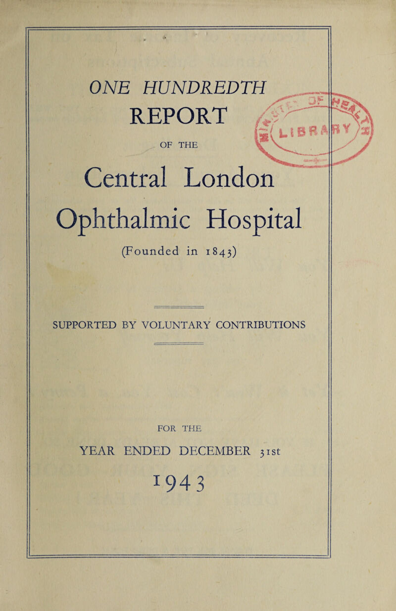 ONE HUNDREDTH REPORT OF THE Central London Ophthalmic Hospital (Founded in 1843) SUPPORTED BY VOLUNTARY CONTRIBUTIONS FOR THE YEAR ENDED DECEMBER 31st x943