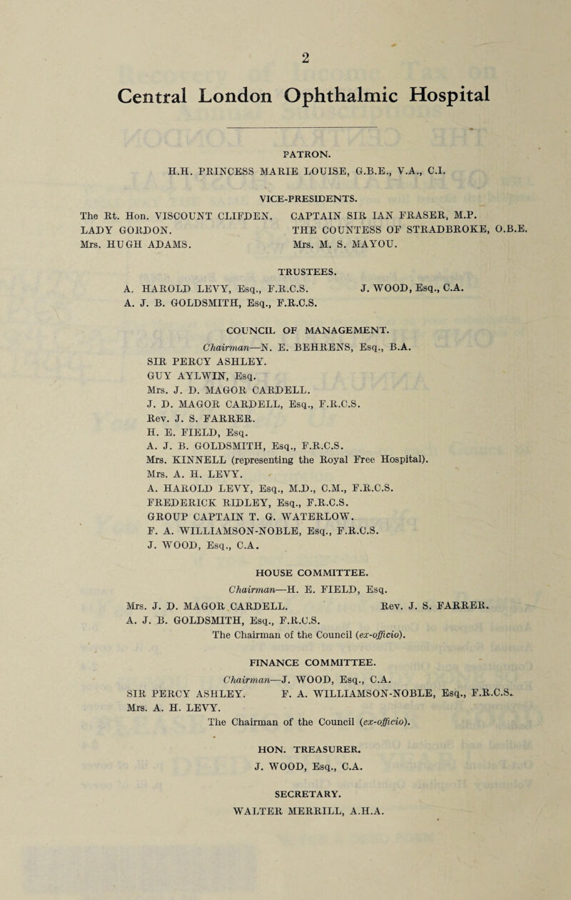 Central London Ophthalmic Hospital PATRON. H.H. PRINCESS MARIE LOUISE, G.B.E., V.A., C.I. VICE-PRESIDENTS. The Rt. Hon. VISCOUNT CLIFJDEN. CAPTAIN SIR IAN ERASER, M.P. LADY GORDON. THE COUNTESS OE STRADBROKE, O.B.E. Mrs. HUGH ADAMS. Mrs. M. S. MAYOU. TRUSTEES. A. HAROLD LEVY, Esq., E.R.C.S. J. WOOD, Esq., C.A. A. J. B. GOLDSMITH, Esq., F.R.C.S. COUNCIL OF MANAGEMENT. Chairman—N. E. BEHRENS, Esq., B.A. SIR PERCY ASHLEY. GUY AYLWIN, Esq. Mrs. J. D. MAGOR CARDELL. J. D. MAGOR CARDELL, Esq., E.R.C.S. Rev. J. S. EARRER. H. E. FIELD, Esq. A. J. B. GOLDSMITH, Esq., E.R.C.S. Mrs. KINNELL (representing the Royal Free Hospital). Mrs. A. H. LEVY. A. HAROLD LEVY, Esq., M.D., C.M., E.R.C.S. FREDERICK RIDLEY, Esq., E.R.C.S. GROUP CAPTAIN T. G. WATERLOW. E. A. WILLIAMSON-NOBLE, Esq., F.R.C.S. J. WOOD, Esq., C.A. HOUSE COMMITTEE. Chairman—H. E. FIELD, Esq. Mrs. J. D. MAGOR CARDELL. Rev. J. S. EARRER. A. J. B. GOLDSMITH, Esq., E.R.C.S. The Chairman of the Council (ex-officio). FINANCE COMMITTEE. Chairman—J. WOOD, Esq., C.A. SIR PERCY ASHLEY. F. A. WILLIAMSON-NOBLE, Esq., E.R.C.S. Mrs. A. H. LEVY. The Chairman of the Council (ex-officio). HON. TREASURER. J. WOOD, Esq., C.A. SECRETARY. WALTER MERRILL, A.H.A.