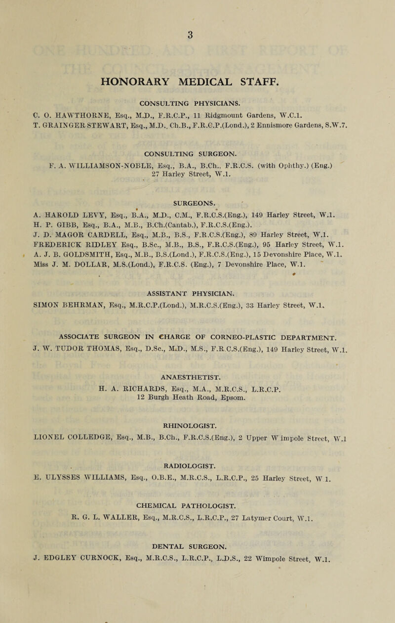 HONORARY MEDICAL STAFF. CONSULTING PHYSICIANS. C. 0. HAWTHORNE, Esq., M.H., E.R.C.P., 11 Ridgmount Gardens, W.C.l. T. GRAINGER STEWART, Esq., M.D., Ch.B., E.R.O.P.(Lond.), 2 Ennismore Gardens, S.W.7. CONSULTING SURGEON. F. A. WILLIAMSON-NOBLE, Esq., B.A., B.Ch., F.R.C.S. (with Ophthy.) (Eng.) 27 Harley Street, W.l. SURGEONS. A. HAROLD LEVY, Esq., b’.A., M.D., C.M., F.R.C.S.(Eng.), 149 Harley Street, W.l. H. P. GIBB, Esq., B.A., M.B., B.Ch.(Cantab.), F.R.C.S.(Eng.). J. D. MAGOR CARDELL, Esq., M.B., B.S., F.R.C.S.(Eng.), 89 Harley Street, W.l. FREDERICK RIDLEY Esq., B.Sc., M.B., B.S., F.R.C.S.(Eng.), 95 Harley Street, W.l. A. J. B. GOLDSMITH, Esq., M.B., B.S.(Lond.), F.R.C.S.(Eng.), 15 Devonshire Place, W.l. Miss J. M. DOLLAR, M.S.(Lond.), F.R.C.S. (Eng.), 7 Devonshire Place, W.l. ASSISTANT PHYSICIAN. SIMON BEHRMAN, Esq., M.R.C.P.(Lond.), M.R.C.S.(Eng.), 33 Harley Street, W.l. ASSOCIATE SURGEON IN CHARGE OF CORNEO-PLASTIC DEPARTMENT. J. W. TUDOR THOMAS, Esq., D.Sc., M.D., M.S., F.R.C.S.(Eng.), 149 Harley Street, W.l. ANAESTHETIST. H. A. RICHARDS, Esq., M.A., M.R.C.S., L.R.C.P. 12 Burgh Heath Road, Epsom. RHINOLOGIST. LIONEL COLLEDGE, Esq., M.B., B.Ch., F.R.C.S.(Eng.), 2 Upper W impole Street, W.l RADIOLOGIST. E. ULYSSES WILLIAMS, Esq., O.B.E., M.R.C.S., L.R.C.P., 25 Harley Street, W 1. CHEMICAL PATHOLOGIST. R. G. L. WALLER, Esq., M.R.C.S., L.R.C.P., 27 Latymer Court, W.l. DENTAL SURGEON. J. EDGLEY CURNOCK, Esq., M.R.C.S., L.R.C.P., L.D.S., 22 Wimpole Street, W.l.