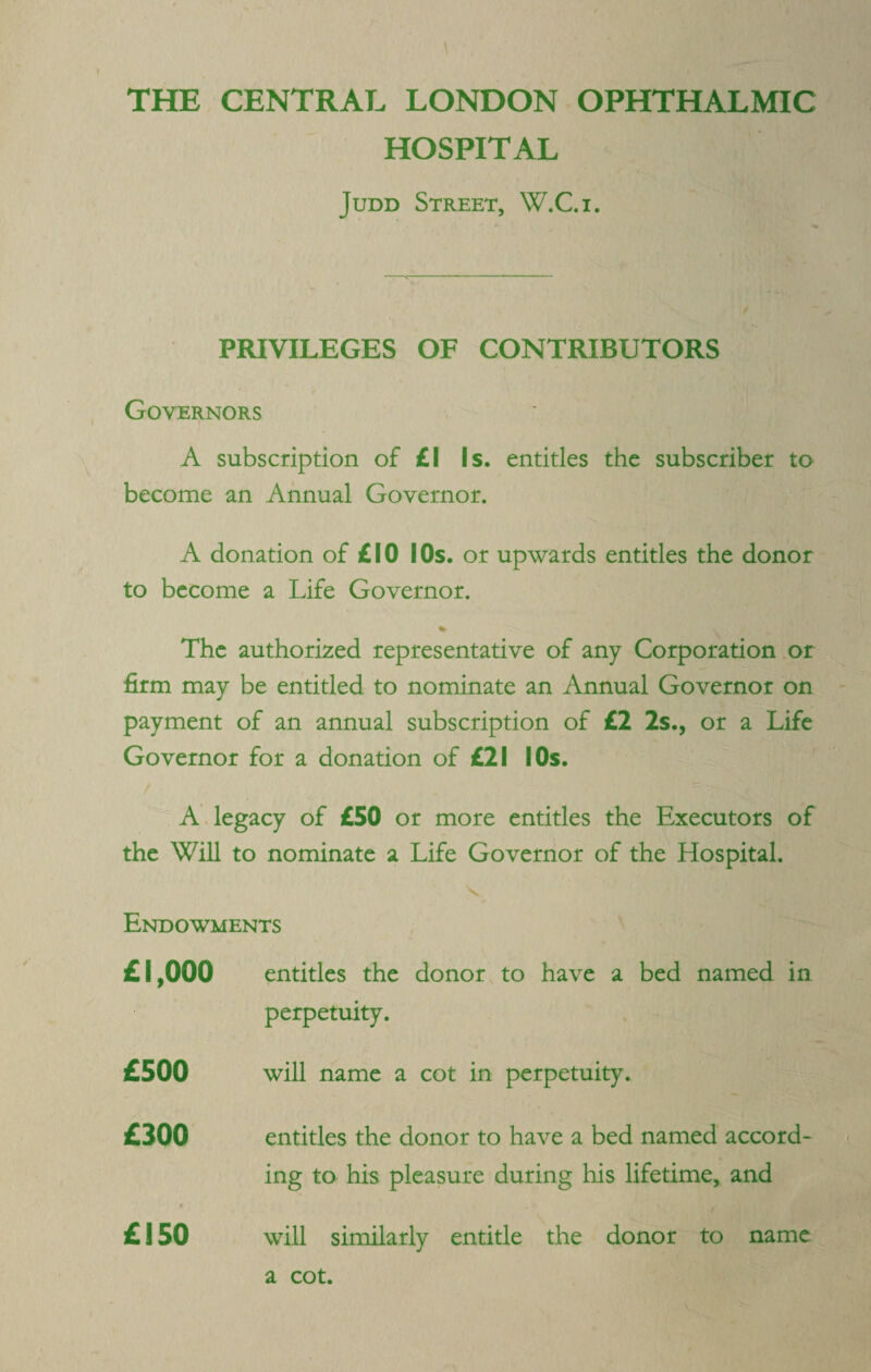 THE CENTRAL LONDON OPHTHALMIC HOSPITAL Judd Street, W.C.i. PRIVILEGES OF CONTRIBUTORS Governors A subscription of £1 Is. entitles the subscriber to become an Annual Governor. A donation of £10 I Os. or upwards entitles the donor to become a Life Governor. The authorized representative of any Corporation or firm may be entitled to nominate an Annual Governor on payment of an annual subscription of £2 2s., or a Life Governor for a donation of £21 SOs. A legacy of £50 or more entitles the Executors of the Will to nominate a Life Governor of the Hospital. Endowments entitles the donor to have a bed named in perpetuity. will name a cot in perpetuity. entitles the donor to have a bed named accord¬ ing to his pleasure during his lifetime, and t will similarly entitle the donor to name £1,000 £500 £300 f £150 a cot.