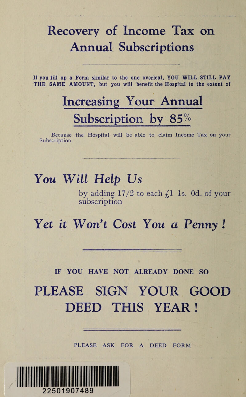 Recovery of Income Tax on Annual Subscriptions If you fill up a Form similar to the one overleaf, YOU WILL STILL PAY THE SAME AMOUNT, but you will benefit the Hospital to the extent of Increasing Your Annual Subscription by 85°° Because the Hospital will be able to claim Income Tax on your Subscription. You Will Help Us by adding 17/2 to each £1 Is. Od. of your subscription Yet it Won't Cost You a Penny ! IF YOU HAVE NOT ALREADY DONE SO PLEASE SIGN YOUR GOOD DEED THIS YEAR! PLEASE ASK FOR A DEED FORM 22501907489