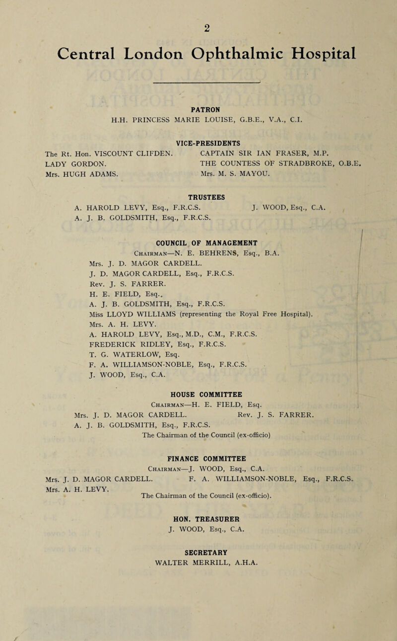 2 Central London Ophthalmic Hospital PATRON H.H. PRINCESS MARIE LOUISE, G.B.E., V.A., C.I. VICE-PRESIDENTS The Rt. Hon. VISCOUNT CLIFDEN. CAPTAIN SIR IAN FRASER, M.P. LADY GORDON. THE COUNTESS OF STRADBROKE, O.B.E. Mrs. HUGH ADAMS. Mrs. M. S. MAYOU. TRUSTEES A. HAROLD LEVY, Esq., F.R.C.S. J. WOOD, Esq., C.A. A. J. B. GOLDSMITH, Esq., F.R.C.S. COUNCIL OF MANAGEMENT Chairman—N. E. BEHRENS, Esq., B.A. Mrs. J. D. MAGOR CARDELL. J. D. MAGOR CARDELL, Esq., F.R.C.S. Rev. J. S. FARRER. H. E. FIELD, Esq.. A. J. B. GOLDSMITH, Esq., F.R.C.S. Miss LLOYD WILLIAMS (representing the Royal Free Hospital). Mrs. A. H. LEVY. A. HAROLD LEVY, Esq., M.D., C.M., F.R.C.S. FREDERICK RIDLEY, Esq., F.R.C.S. T. G. WATERLOW, Esq. F. A. WILLIAMSON-NOBLE, Esq., F.R.C.S. J. WOOD, Esq., C.A. HOUSE COMMITTEE Chairman—H. E. FIELD, Esq. Mrs. J. D. MAGOR CARDELL. Rev. J. S. FARRER. A. J. B. GOLDSMITH, Esq., F.R.C.S. The Chairman of the Council (ex-officio) FINANCE COMMITTEE Chairman—J. WOOD, Esq., C.A. Mrs. J. D. MAGOR CARDELL. F. A. WILLIAMSON-NOBLE, Esq., F.R.C.S. Mrs. A. H. LEVY. The Chairman of the Council (ex-officio). HON. TREASURER J. WOOD, Esq., C.A. SECRETARY WALTER MERRILL, A.H.A.