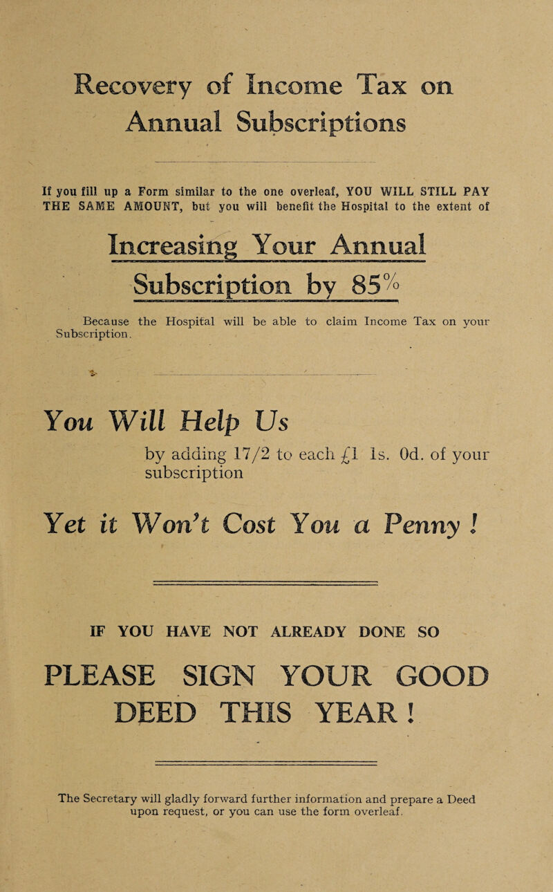 Recovery of Income Tax on. Annual Subscriptions If you fill up a Form similar to the one overleaf, YOU WILL STILL PAY THE SAME AMOUNT, but you will benefit the Hospital to the extent of Increasing Your Annual Subscription by 850/° Because the Hospital will be able to claim Income Tax on your Subscription. You Will Help Us by adding 17/2 to each £1 Is. Od. of your subscription Yet it Won’t Cost You a Penny ! IF YOU HAVE NOT ALREADY DONE SO PLEASE SIGN YOUR GOOD DEED THIS YEAR! The Secretary will gladly forward further information and prepare a Deed upon request, or you can use the form overleaf.