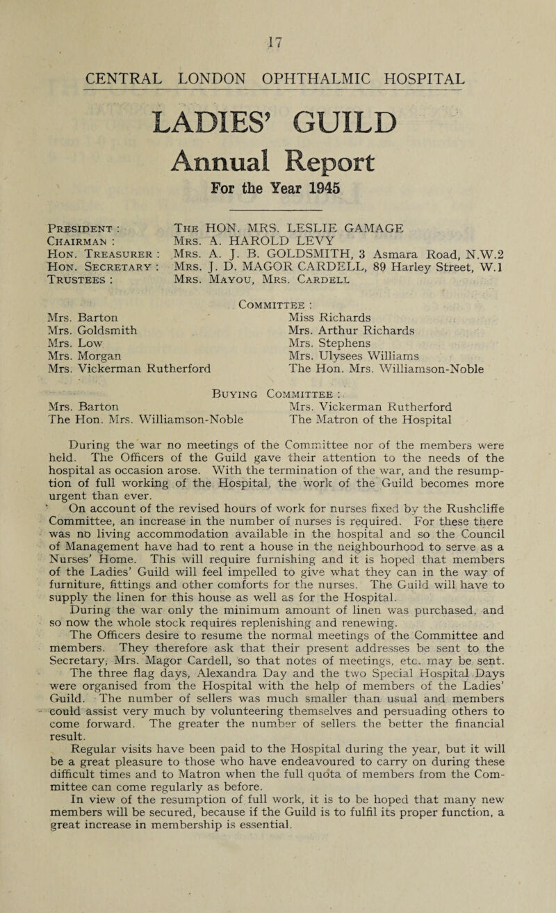 CENTRAL LONDON OPHTHALMIC HOSPITAL LADIES’ GUILD Annual Report For the Year 1945 President : Chairman : Hon. Treasurer : Hon. Secretary : Trustees: The HON. MRS. LESLIE GAMAGE Mrs. A. HAROLD LEVY Mrs. A. J. B. GOLDSMITH, 3 Asmara Road, N.W.2 Mrs. J. D. MAGOR CARDELL, 89 Harley Street, W. 1 Mrs. Mayou, Mrs. Cardell Committee : Mrs. Barton Mrs. Goldsmith Mrs. Low Mrs. Morgan Mrs. Vickerman Rutherford Miss Richards Mrs. Arthur Richards Mrs. Stephens Mrs. Ulysees Williams The Hon. Mrs. Williamson-Noble Buying Mrs. Barton The Hon. Mrs. Williamson-Noble Committee : Mrs. Vickerman Rutherford The Matron of the Hospital During the war no meetings of the Committee nor of the members were held. The Officers of the Guild gave their attention to the needs of the hospital as occasion arose. With the termination of the war, and the resump¬ tion of full working of the Hospital, the work of the Guild becomes more urgent than ever. On account of the revised hours of work for nurses fixed by the Rushcliffe Committee, an increase in the number of nurses is required. For these there was no living accommodation available in the hospital and so the Council of Management have had to rent a house in the neighbourhood to serve as a Nurses' Home. This will require furnishing and it is hoped that members of the Ladies’ Guild will feel impelled to give what they can in the way of furniture, fittings and other comforts for the nurses. The Guild will have to supply the linen for this house as well as for the Hospital. During the war only the minimum amount of linen was purchased, and so now the whole stock requires replenishing and renewing. The Officers desire to resume the normal meetings of the Committee and members. They therefore ask that their present addresses be sent to the Secretary^ Mrs. Magor Cardell, so that notes of meetings, etc., may be sent. The three flag days, Alexandra Day and the two Special Hospital Days were organised from the Hospital with the help of members of the Ladies’ Guild. The number of sellers was much smaller than usual and members could assist very much by volunteering themselves and persuading others to come forward. The greater the number of sellers the better the financial result. Regular visits have been paid to the Hospital during the year, but it will be a great pleasure to those who have endeavoured to carry on during these difficult times and to Matron when the full quota of members from the Com¬ mittee can come regularly as before. In view of the resumption of full work, it is to be hoped that many new members will be secured, because if the Guild is to fulfil its proper function, a great increase in membership is essential.