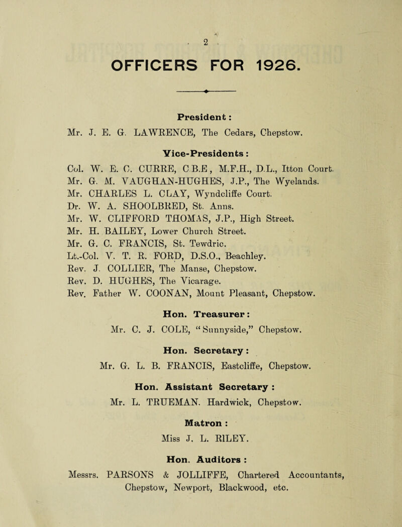 OFFICERS FOR 1926. President: Mr. J. E. G. LAWRENCE, The Cedars, Chepstow. Vice-Presidents: Col. W. E. C. CURRE, C.B.E, M.F.H., D.L., Itton Court. Mr. G. M. VAUGHAN-HUGHES, J.P., The Wyelands. Mr. CHARLES L. CLAY, Wyndcliife Court. Dr. W. A. SHOOLBRED, St. Anns. Mr. W. CLIFFORD THOMAS, J.P., High Street. Mr. H. BAILEY, Lower Church Street. Mr. G. C. FRANCIS, St. Tewdric. Lt.-Col. Y. T. R. FORD, D.S.O., Beachley. Rev. J. COLLIER, The Manse, Chepstow. Rev. D. PIUGHES, The Vicarage. Rev. Father W. COON AN, Mount Pleasant, Chepstow. Hon. Treasurer: Mr. C. J. COLE, “ Sunnyside,” Chepstow. Hon. Secretary: Mr. G. L. B. FRANCIS, Eastcliffe, Chepstow. Hon. Assistant Secretary : Mr. L. TRUEMAN. Hardwick, Chepstow. Matron : Miss J. L. RILEY. Hon. Auditors : Messrs. PARSONS & JOLLIFFE, Chartered Accountants, Chepstow, Newport, Blackwood, etc.