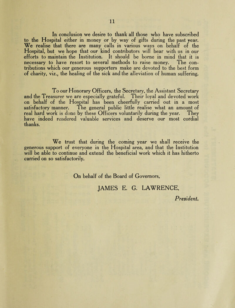 In conclusion we desire to thank all those who have subscribed to the Hospital either in money or by way of gifts during the past year. We realise that there are many calls in various ways on behalf of the Hospital, but we hope that our kind contributors will bear with us in our efforts to maintain the Institution. It should be borne in mind that it is necessary to have resort to several methods to raise money. The con¬ tributions which our generous supporters make are devoted to the best form of charity, viz.? the healing of the sick and the alleviation of human suffering. To our Honorary Officers, the Secretary, the Assistant Secretary and the Treasurer we are especially grateful. Their loyal and devoted work on behalf of the Hospital has been cheerfully carried out in a most satisfactory manner. The general public little realise what an amount of real hard work is done by these Officers voluntarily during the year. They have indeed rendered valuable services and deserve our most cordial thanks. We trust that during the coming year we shall receive the generous support of everyone in the Hospital area, and that the Institution will be able to continue and extend the beneficial work which it has hitherto carried on so satisfactorily. On behalf of the Board of Governors, JAMES E. G. LAWRENCE, President.