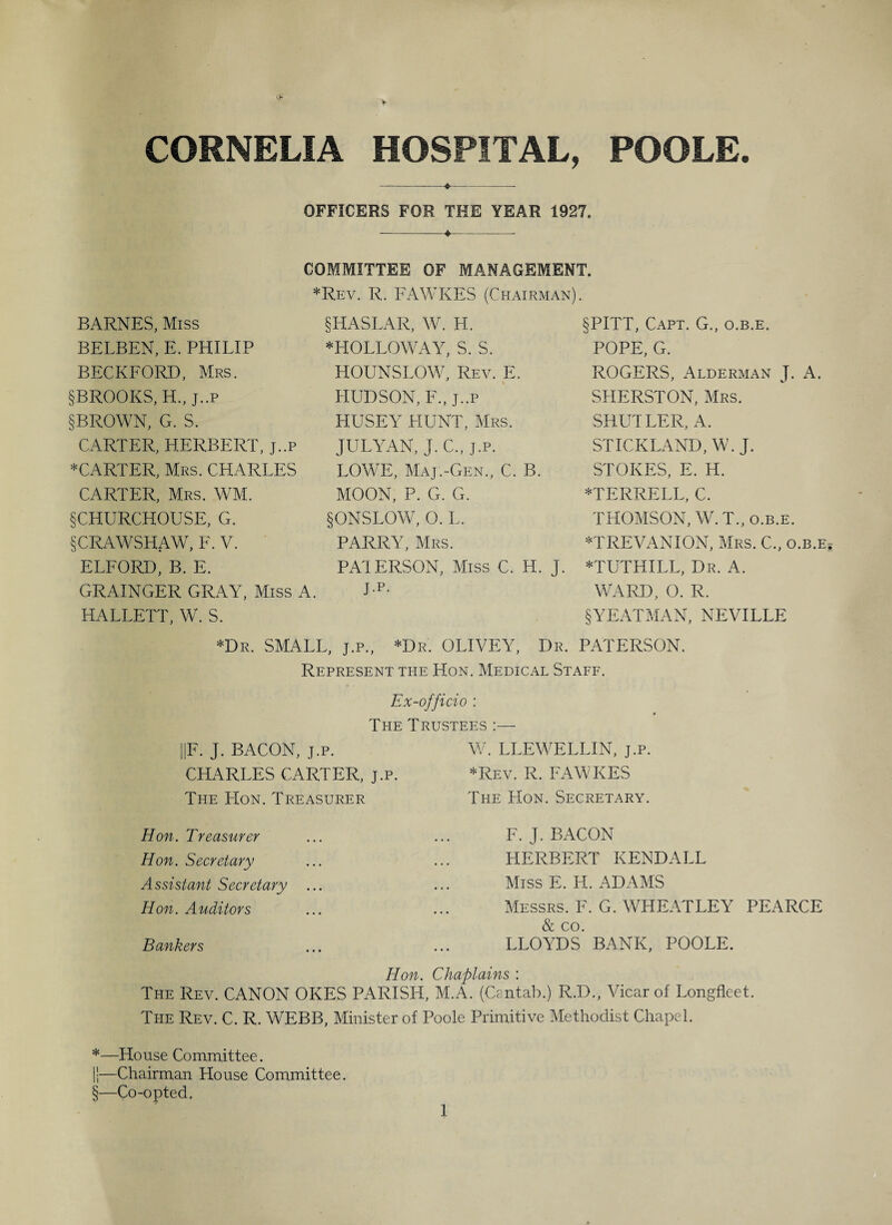 CORNELIA HOSPITAL, POOLE. -♦--- OFFICERS FOR THE YEAR 1927. COMMITTEE OF MANAGEMENT. *Rev. R. FAWKES (Chairman). BARNES, Miss BELBEN, E. PHILIP BECKFORD, Mrs. §BROOKS, H., j..p §BROWN, G. S. CARTER, HERBERT, j..p *CARTER, Mrs. CHARLES CARTER, Mrs. WM. §CHURCHOUSE, G. §CRAWSHAW, F. V. §HASLAR, W. H. * HOLLOWAY, S. S. HOUNSLOW, Rev. E. HUDSON, F.,j..p HUSEY HUNT, Mrs. JULYAN, J.C., j.p. LOWE, Maj.-Gen., C. B. MOON, P. G. G. § ONSLOW, O. L. PARRY, Mrs. §PITT, Capt. G., o.b.e. POPE, G. ROGERS, Alderman J. A. SLIERSTON, Mrs. SHUTLER, A. STICKLAND, W. J. STOKES, E. H. *TERRELL, C. THOMSON, W.T., o.b.e. *TREVANION, Mrs. C., o.b.e ELFORD, B. E. PATERSON, Miss C. H. j. *TUTHILL, Dr. A. GRAINGER GRAY, Miss A. Lp- WARD, O. R. HALLETT, W. S. §YEATMAN, NEVILLE *Dr. SMALL, J.P., *Dr. OLIVEY, Dr. PATERSON. Represent the Hon. Medical Staff. Ex-officio : The Trustees |F. J. BACON, j.p. CHARLES CARTER, j.p. The Hon. Treasurer W. LLEWELLIN, j.p. *Rev. R. FAWKES The Hon. Secretary. Hon. Treasurer Hon. Secretary Assistant Secretary Hon. Auditors Bankers F. J. BACON HERBERT KENDALL Miss E. H. ADAMS Messrs. F. G. WHEATLEY PEARCE & co. LLOYDS BANK, POOLE. Hon. Chaplains : The Rev. CANON OKES PARISH, M.A. (Cantab.) R.D., Vicar of Longfleet. The Rev. C. R. WEBB, Minister of Poole Primitive Methodist Chapel. *—House Committee. ii—Chairman House Committee. §—Co-opted.