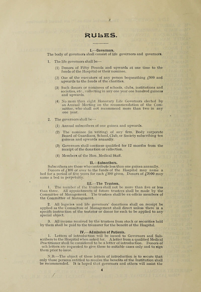 RUlaES. I. —Governors. The body of governors shall consist of life governors and governors. 1. The life governors shall be— (1) Donors of Fifty Pounds and upwards at one time to the funds of the Hospital or their nominee. (2) One of the executors of any person bequeathing £500 and upwards to the funds of the charities. (3) Such donors or nominees of schools, clubs, institutions and societies, etc., collecting in any one year one hundred guineas and upwards. (4) No more than eight Honorary Life Governors elected by an Annual Meeting on the recommendation of the Com¬ mittee, who shall not recommend more than two in any one year. 2. The governors shall be— (1) Annual subscribers of one guinea and upwards. (2) The nominee (in writing) of any firm, Body corporate Board of Guardians, School, Club, or Society subscribing ten guineas and upwards annually. (3) Governors shall continue qualified for 12 months from the receipt of the donation or collection. (4) Members of the Hon. Medical Staff. II. —Subscribers. Subscribers are those who contribute less than one guinea annually. Donors of £100 or over to the funds of the Hospital may name a bed for a period of five years for each £100 given. Donors of £'2000 may name a bed in perpetuity. III.—The Trustees. 1. The number of the trustees shall not be more than five or less than three. All appointments of future trustees shall be made by the Committee of Management. The trustees shall be ex-officio members of the Committee of Management. 2. All legacies and life governors’ donations shall on receipt be applied as the Committee of Management shall direct unless there is a specific instruction of the testator or donor for such to be applied to any special object. 3. All income received by the trustees from stock or securities held by them shall be paid to the treasurer for the benefit of the Hospital. IV.—Admission of Patients. 1. Letters of introduction will be issued to Governors and Sub¬ scribers to the Hospital when asked for. A letter from a qualified Medical Practitioner shall be considered to be a letter of introduction. Donors of uch letters are requested to give these to suitable cases only and to sign them prior to issue. N.B.—The object of these letters of introduction is to secure that only those persons entitled to receive the benefits of the Institution shall be recommended. It is hoped that governors and others will assist the 4 /