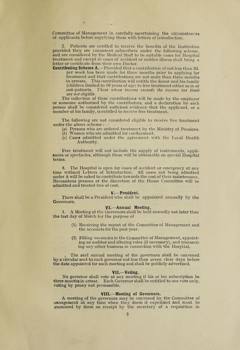 ■r Committee of Management in carefully ascertaining the circumstances of applicants before supplying them with letters of introduction. 2. Patients are entitled to receive the benefits of the Institution provided they are consistent subscribers under the following scheme, and are considered by the Medical Staff to be suitable cases for Hospital treatment and except in cases of accident or sudden illness shall bring a letter or certificate from their own Doctor. Contributing Scheme A.—Provided that a contribution of not less than 3d. per week has been made for three months prior to applying for treatment and that contributions are not more than three months in arrears. This contribution will entitle the donor and his family (children limited to 16 years of age) to free treatment either as in or out-patients. Those whose income exceeds the income tax limit are not eligible. The collection of these contributions will be made by the employer or someone authorised by the contributors, and a declaration by such person shall be considered sufficient evidence that the applicant, or a member of his family, is entitled to receive free treatment. The following are not considered eligible to receive free treatment under the above scheme : (a) Persons who are ordered treatment by the Ministry of Pensions. (b) Women who are admitted for confinement. (c) Cases admitted under the agreement with the Local Health Authority. Free treatment will not include the supply of instruments, appli¬ ances or spectacles, although these will be obtainable on special Hospital terms. 3. The Hospital is open for cases of accident or emergency at any time without Letters of Introduction. All cases not being admitted under A will be asked to contribute towards the cost of their maintenance. Necessitous persons at the discretion of the House Committee will be admitted and treated free of cost. V.—President. There shall be a President who shall be appointed annually by the Governors. VI.—Annual Meeting. 1. A Meeting of the Governors shall be held annually not later than the last day of March for the purpose of (1) Receiving the report of the Committee of Management and the accounts for the past year. (2) Filling vacancies in the Committee of Management, appoint¬ ing an auditor and altering rules (if necessary), and transact¬ ing any other business in connection with the Hospital. . The said annual meeting of the governors shall be convened by a circular sent to each governor not less than seven clear days before the date appointed for such meeting and shall be publicly advertised. VII.—Voting. No governor shall vote at any meeting if his or hex subscription be three months in arrear. Each Governor shall be entitled to one vote only, voting by proxy not permissible. VIII.—Meeting of Governors. A meeting of the governors may be convened by the Committee of uanagement at any time when they deem it expedient and must be smmoned by them on receipt by the secretary of a requisition in