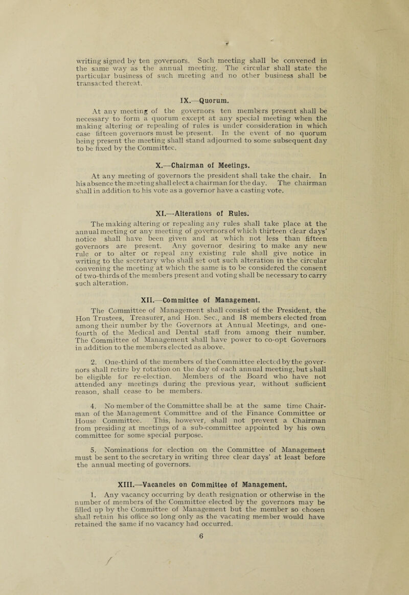writing signed by ten governors. Such meeting shall be convened in the same way as the annual meeting. The circular shall state the particular business of such meeting and no other business shall be transacted thereat. IX.—Quorum. At any meeting of the governors ten members present shall be necessary to form a quorum except at any special meeting when the making altering or repealing of rules is under consideration in which case fifteen governors must be present. In the event of no quorum being present the meeting shall stand adjourned to some subsequent day to be fixed by the Committee. X.—Chairman of Meetings. At any meeting of governors the president shall take the chair. In his absence the meeting shall elect a chairman for the day. The chairman shall in addition to his vote as a governor have a casting vote. XI.—Alterations of Rules. The making altering or repealing any rules shall take place at the annual meeting or any meeting of governors of which thirteen clear days' notice shall have been given and at which not less than fifteen governors are present. Any governor desiring to make any new rule or to alter or repeal any existing rule shall give notice in writing to the secretary who shall set out such alteration in the circular convening the meeting at which the same is to be considered the consent of two-thirds of the members present and voting shall be necessary to carry such alteration. XII.—Committee of Management. The Committee of Management shall consist of the President, the Hon Trustees, Treasurer, and Hon. Sec., and 18 members elected from among their number by the Governors at Annual Meetings, and one- fourth of the Medical and Dental staff from among their number. The Committee of Management shall have power to co-opt Governors in addition to the members elected as above. 2. One-third of the members of the Committee elected by the gover¬ nors shall retire by rotation on the day of each annual meeting, but shall be eligible for re-election. Membeis of the Board who have not attended any meetings during the previous year, without sufficient reason, shall cease to be members. 4. No member of the Committee shall be at the same time Chair¬ man of the Management Committee and of the Finance Committee or House Committee. This, however, shall not prevent a Chairman from presiding at meetings of a sub-committee appointed by his own committee for some special purpose. 5. Nominations for election on the Committee of Management must be sent to the secretary in writing three clear days’ at least before the annual meeting of governors. XIII.—Vacancies on Committee of Management. 1. Any vacancy occurring by death resignation or otherwise in the number of members of the Committee elected by the governors may be filled up by the Committee of Management but the member so chosen shall retain his office so long only as the vacating member would have retained the same if no vacancy had occurred. 6 /