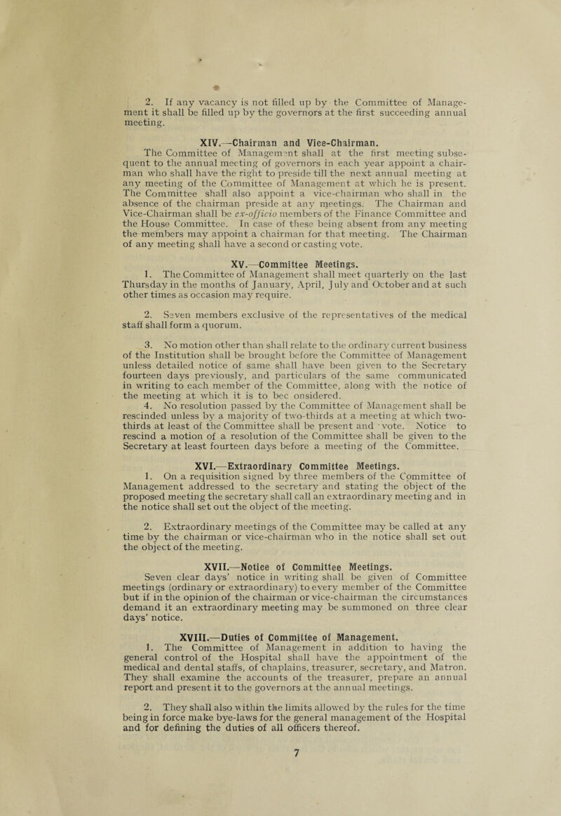 41 2. If any vacancy is not filled up by the Committee of Manage¬ ment it shall be filled up by the governors at the first succeeding annual meeting. XIV.—Chairman and Vice-Chairman. The Committee of Management shall at the first meeting subse¬ quent to the annual meeting of governors in each year appoint a chair¬ man who shall have the right to preside till the next annual meeting at any meeting of the Committee of Management at which he is present. The Committee shall also appoint a vice-chairman who shall in the absence of the chairman preside at any meetings. The Chairman and Vice-Chairman shall be ex-officio members of the Finance Committee and the House Committee. In case of these being absent from any meeting the members may appoint a chairman for that meeting. The Chairman of any meeting shall have a second or casting vote. XV.—Committee Meetings. 1. The Committee of Management shall meet quarterly on the last Thursday in the months of January, April, July and October and at such other times as occasion may require. 2. Seven members exclusive of the representatives of the medical staff shall form a quorum. 3. No motion other than shall relate to the ordinary current business of the Institution shall be brought before the Committee of Management unless detailed notice of same shall have been given to the Secretary fourteen days previously, and particulars of the same communicated in writing to each member of the Committee, along with the notice of the meeting at which it is to bee onsidered. 4. No resohition passed by the Committee of Management shall be rescinded unless by a majority of two-thirds at a meeting at which two- thirds at ieast of the Committee shall be present and - vote. Notice to rescind a motion of a resolution of the Committee shall be given to the Secretary at least fourteen days before a meeting of the Committee. XVI.—Extraordinary Committee Meetings. 1. On a requisition signed by three members of the Committee of Management addressed to the secretary and stating the object of the proposed meeting the secretary shall call an extraordinary meeting and in the notice shall set out the object of the meeting. 2. Extraordinary meetings of the Committee may be called at any time by the chairman or vice-chairman who in the notice shall set out the object of the meeting. XVII.—Notice of Committee Meetings. Seven clear days’ notice in writing shall be given of Committee meetings (ordinary or extraordinary) to every member of the Committee but if in the opinion of the chairman or vice-chairman the circumstances demand it an extraordinary meeting may be summoned on three clear days’ notice. XVIII.—Duties of Committee of Management. 1. The Committee of Management in addition to having the general control of the Hospital shall have the appointment of the medical and dental staffs, of chaplains, treasurer, secretary, and Matron. They shall examine the accounts of the treasurer, prepare an annual report and present it to the governors at the annual meetings. 2. They shall also within the limits allowed by the rules for the time being in force make bye-laws for the general management of the Hospital and for defining the duties of all officers thereof.