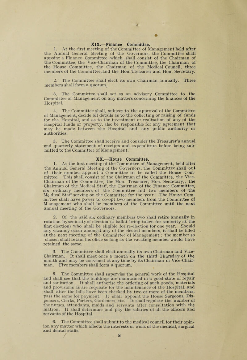 XIX.—Finance Committee. 1. At the first meeting of the Committee of Management held after the Annual General Meeting of the Governors, the Committee shall appoint a Finance Committee which shall consist of the Chairman of the Committee, the Vice-Chairman of the Committee, the Chairman of the House Committee, the Chairman of the Medical Council, three members of the Committee, and the Hon. Treasurer and Hon. Secretary. 2. The Committee shall elect its own Chairman annually. Three members shall form a quorum. 3. The Committee shall act as an advisory Committee to the Committee of Management on any matters concerning the finances of the Hospital. 4. The Committee shall, subject to the approval of the Committee of Management, decide all details as to the collecting or raising of funds for the Hospital, and as to the investment or realisation of any of the Hospital funds or property, also be responsible for any agreement that may be made between the Hospital and any public authority or authorities. 5. The Committee shall receive and consider the Treasurer’s annual und quarterly statement of receipts and expenditure before being sub¬ mitted to the Committee of Management. XX.—House Committee. 1. At the first meeting of the Committee of Management, held after the Annual General Meeting of the Governors, the Committee shall out of their number appoint a Committee to be called the blouse Com¬ mittee. This shall consist of the Chairman of the Committee, the Vice- Chairman of the Committee, the Hon. Treasurer, Hon. Secretary,, the Chairman of the Medical Staff, the Chairman of the Finance Committee, six ordinary members of the Committee and two members of the Me dical Staff serving on the Committee for the year. The House Com¬ mittee shall have power to co-opt two members from the Committee of M anagement who shall be members of the Committee until the next annual meeting of the Governors. 2. Of the said six ordinary members two shall retire annually in rotation by seniority of election (a ballot being taken for seniority at the first election) who shall be eligible for re-election for one year. Should any vacancy occur amongst any of the elected members, it shall be filled at the next meeting of the Committee of Management; the member so chosen shall retain his office so long as the vacating member would have retained the same. 3. The Committee shall elect annually its own Chairman and Vice- Chairman. It shall meet once a month on the third Thursday of the month and may be convened at any time by its Chairman or Vice-Chair¬ man. Five members shall form a quorum. 5. The Committee shall supervise the general work of the Hospital and shall see that the buildings are maintained in a good state of repair and sanitation. It shall authorise the ordering of such goods, materials and provisions as are requisite for the maintenance of the Hospital, and shall, after the bills have been checked by two or more of the members, pass the same for payment. It shall appoint the House Surgeons, Dis¬ pensers, Clerks, Porters, Gardeners, etc. It shall regulate the number of the nurses, attendants, maids and servants after consultation with the matron. It shall determine and pay the salaries of all the officers and servants of the Hospital. 6. The Committee shall submit to the medical council for their opin¬ ion any matter which affects the interests or work of the medical, surgical and dental staffs.