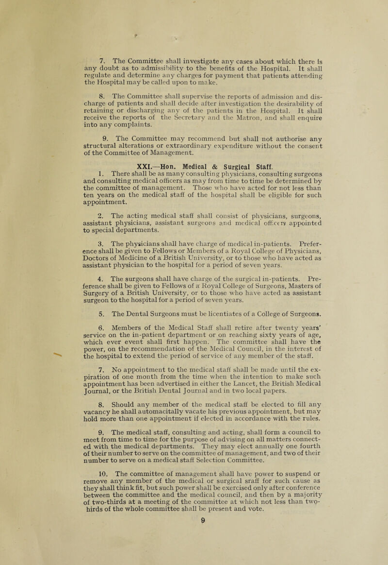 r 7. The Committee shall investigate any cases about which there Is any doubt as to admissibility to the benefits of the Hospital. It shall regulate and determine any charges for payment that patients attending the Hospital may be called upon to make. 8. The Committee shall supervise the reports of admission and dis¬ charge of patients and shall decide after investigation the desirability of retaining or discharging any of the patients in the Hospital. It shall receive the reports of the Secretary and the Matron, and shall enquire into any complaints. 9. The Committee may recommend but shall not authorise any structural alterations or extraordinary expenditure without the consent of the Committee of Management. XXI.—Hon. Medical & Surgical Staff. 1. There shall be as many consulting physicians, consulting surgeons and consulting medical officers as may from time to time be determined by the committee of management. Those who have acted for not less than ten years on the medical staff of the hospital shall be eligible for such appointment. 2. The acting medical staff shall consist of physicians, surgeons, assistant physicians, assistant surgeons and medical officers appointed to special departments. 3. The physicians shall have charge of medical in-patients. Prefer¬ ence shall be given to Fellows or Members of a Royal College of Physicians, Doctors of Medicine of a British University, or to those who have acted as assistant physician to the hospital for a period of seven years. 4. The surgeons shall have charge of the surgical in-patients. Pre¬ ference shall be given to Fellows of a Royal College of Surgeons, Masters of Surgery of a British University, or to those who have acted as assistant surgeon to the hospital for a period of seven years. 5. The Dental Surgeons must be licentiates of a College of Surgeons. 6. Members of the Medical Staff shall retire after twenty years’ service on the in-patient department or on reaching sixty years of age, which ever event shall first happen. The committee shall have the power, on the recommendation of the Medical Council, in the interest of the hospital to extend the period of service of any member of the staff. 7. No appointment to the medical staff shall be made until the ex¬ piration of one month from the time when the intention to make such appointment has been advertised in either the Lancet, the British Medical Journal, or the British Dental Journal and in two local papers. 8. Should any member of the medical staff be elected to fill any vacancy he shall automacitally vacate his previous appointment, but may hold more than one appointment if elected in accordance with the rules. 9. The medical staff, consulting and acting, shall form a council to meet from time to time for the purpose of advising on all matters connect¬ ed with the medical departments. They may elect annually one fourth of their number to serve on the committee of management, and two of their number to serve on a medical staff Selection Committee. 10. The committee of management shall have power to suspend or remove any member of the medical or surgical sraff for such cause as they shall think fit, but such power shall be exercised only after conference between the committee and the medical council, and then by a majority of two-thirds at a meeting of the committee at which not less than two- hirds of the whole committee shall be present and vote.