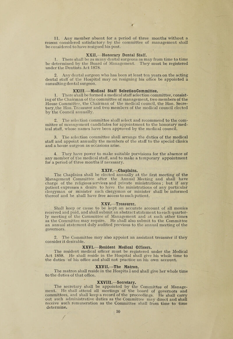 11. Any member absent for a period of three months without a reason considered satisfactory by the committee of management shall be considered to have resigned his post. XXII,--Honorary Dental Staff. 1. There shall be as many dental surgeons as may from time to time be determined by the Board of Management. They must be registered under the Dentists Act 1878. 2. Any dental surgeon who has been at least ten years on the acting dental staff of the Hospital may on resigning his office be appointed a consulting dental surgeon. XXIII.—Medical Staff SelectionCommittee. 1. There shall be formed a medical staff selection committee, consist¬ ing of the Chairman of the committee of management, two members of the House Committee, the Chairman of the medical council, the Hon. Secre¬ tary, the Hon.Treasurer and two members of the medical council elected by the Council annually. 2. The selection committee shall select and recommend to the com¬ mittee of management candidates for appointment to the honorary med¬ ical staff, whose names have been approved by the medical council. 3. The selection committee shall arrange the duties of the medical staff and appoint annually the members of the staff to the special clinics and a house surgeon as occasions arise. 4. They have power to make suitable porvisions for the absence of any member of the medical staff, and to make a temporary appointment for a period of three months if necessary. XXIV. —Chaplains. The Chaplains shall be elected annually at the first meeting of the Management Committee after the Annual Meeting and shall have charge of the religious services and private ministrations; but if any patient expresses a desire to have the ministrations of any particular clergyman or minister such clergyman or minister shall be informed thereof and he shall have free access to such patient. XXV. —Treasurer. Shall keep or cause to be kept an accurate account of all monies received and paid, and shall submit an abstract statement to each quarter¬ ly meeting of the Committee of Management and at such other times as the Committee may require. He shall also submit to the Committee an annual statement duly audited previous to the annual meeting of the governors. 2. The Committee may also appoint an assistant treasurer if they consider it desirable. XXVI.—Resident Medical Officers. The resident medical officer must be registered under the Medical Act 1858. He shall reside in the Hospital shall give his whole time to the duties of his office and shall not practice on his own account. XXVII.—The Matron. The matron shall reside in the Hospita 1 and shall give her whole time to the duties of that office. XXVIII.—Secretary. The secretary shall be appointed by the Committee of Manage¬ ment. He shall attend all meetings of the board of governors and committees, and shall keep a record of the proceedings. He shall carry out such administrative duties as the Committee may direct and shall receive such remuneration as the Committee shall from time to time determine. /