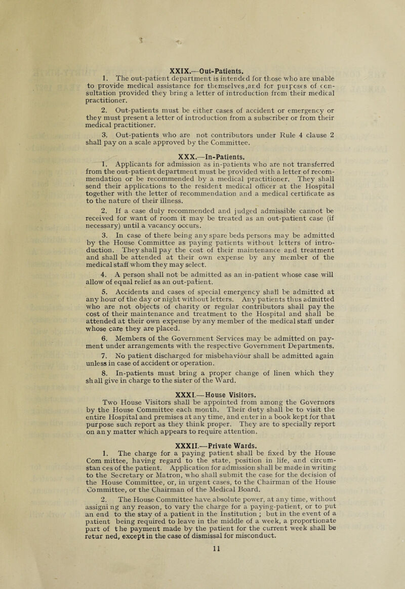 t XXIX.-Out-Patients. 1. The out-patient department is intended for those who are unable to provide medical assistance for themselves,ar.d for puipcses of con¬ sultation provided they bring a letter of introduction from their medical practitioner. 2. Out-patients must be either cases of accident or emergency or they must present a letter of introduction from a subscriber or from their medical practitioner. 3. Out-patients who are not contributors under Rule 4 clause 2 shall pay on a scale approved by the Committee. XXX.—In-Patients. 1. Applicants for admission as in-patients who are not transferred from the out-patient department must be provided with a letter of recom¬ mendation or be recommended by a medical practitioner. They shall send their applications to the resident medical officer at the Hospital together with the letter of recommendation and a medical certificate as to the nature of their illness. 2. If a case duly recommended and judged admissible cannot be received for want of room it may be treated as an out-patient case (if necessary) until a vacancy occurs. 3. In case of there being any spare beds persons may be admitted by the House Committee as paying patients without letters of intro¬ duction. They shall pay the cost of their maintenance and treatment and shall be attended at their own expense by any member of the medical staff whom they may select. 4. A person shall not be admitted as an in-patient whose case will allow of equal relief as an out-patient. 5. Accidents and cases of special emergency shall be admitted at any hour of the day or night without letters. Any patients thus admitted who are not objects of charity or regular contributors shall pay the cost of their maintenance and treatment to the Hospital and shall be attended at their own expense by any member of the medical staff under whose care they are placed. 6. Members of the Government Services may be admitted on pay¬ ment under arrangements with the respective Government Departments. 7. No patient discharged for misbehaviour shall be admitted again unless in case of accident or operation. 8. In-patients must bring a proper change of linen rvhich they shall give in charge to the sister of the Ward. XXXI —House Visitors. Two House Visitors shall be appointed from among the Governors by the House Committee each month. Their duty shall be to visit the entire Hospital and premises at any time, and enter in a book kept for that purpose such report as they think proper. They are to specially report on any matter which appears to require attention. XXXII.—Private Wards. 1. The charge for a paying patient shall be fixed by the House Com mittee, having regard to the state, position in life, and circum- stan ces of the patient. Application for admission shall be made in writing to the Secretary or Matron, who shall submit the ease for the decision of the House Committee, or, in urgent cases, to the Chairman of the House Committee, or the Chairman of the Medical Board. 2. The House Committee have absolute power, at any time, without assigni ng any reason, to vary the charge for a paying-patient, or to put an end to the stay of a patient in the Institution ; but in the event of a patient being required to leave in the middle of a week, a proportionate part of t he payment made by the patient for the ciirrent week shall be retur ned, except in the case of dismissal for misconduct.