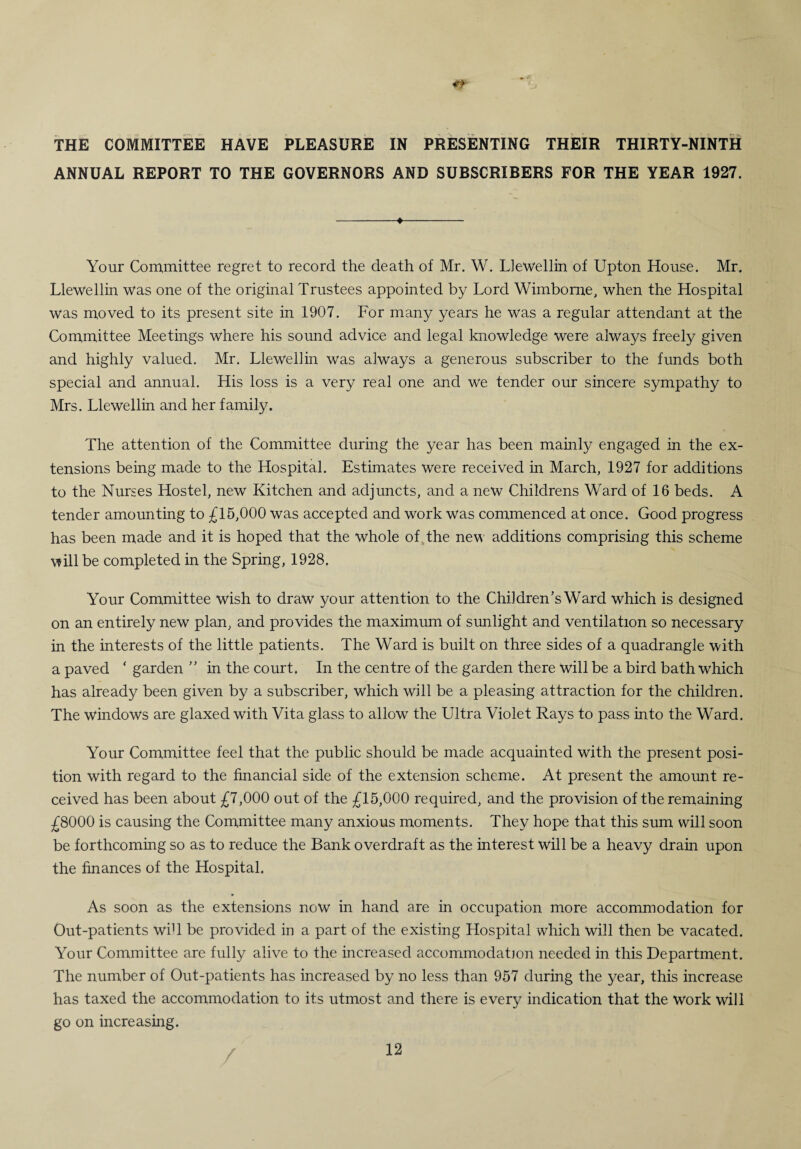THE COMMITTEE HAVE PLEASURE IN PRESENTING THEIR THIRTY-NINTH ANNUAL REPORT TO THE GOVERNORS AND SUBSCRIBERS FOR THE YEAR 1927. -♦- Your Committee regret to record the death of Mr. W. Llewellin of Upton House. Mr. Llewellin Was one of the original Trustees appointed by Lord Wimborne, when the Hospital was moved to its present site in 1907. For many years he was a regular attendant at the Committee Meetings where his sound advice and legal knowledge were always freely given and highly valued. Mr. Llewellin was always a generous subscriber to the funds both special and annual. His loss is a very real one and we tender our sincere sympathy to Mrs. Llewellin and her family. The attention of the Committee during the year has been mainly engaged in the ex¬ tensions being made to the Hospital. Estimates were received in March, 1927 for additions to the Nurses Hostel, new Kitchen and adjuncts, and a new Childrens Ward of 16 beds. A tender amounting to £16,000 was accepted and work was commenced at once. Good progress has been made and it is hoped that the whole of the new additions comprising this scheme will be completed in the Spring, 1928. Your Committee wish to draw your attention to the Children’s Ward which is designed on an entirely new plan, and provides the maximum of sunlight and ventilation so necessary in the interests of the little patients. The Ward is built on three sides of a quadrangle with a paved * garden ” in the court. In the centre of the garden there will be a bird bath which has already been given by a subscriber, which will be a pleasing attraction for the children. The windows are glaxed with Vita glass to allow the Ultra Violet Rays to pass into the Ward. Your Committee feel that the public should be made acquainted with the present posi¬ tion with regard to the financial side of the extension scheme. At present the amount re¬ ceived has been about £7,000 out of the £15,000 required, and the provision of the remaining £8000 is causing the Committee many anxious moments. They hope that this sum will soon be forthcoming so as to reduce the Bank overdraft as the interest will be a heavy drain upon the finances of the Hospital. As soon as the extensions now in hand are in occupation more accommodation for Out-patients will be provided in a part of the existing Hospital which will then be vacated. Your Committee are fully alive to the increased accommodation needed in this Department. The number of Out-patients has increased by no less than 957 during the year, this increase has taxed the accommodation to its utmost and there is every indication that the work will go on increasing.