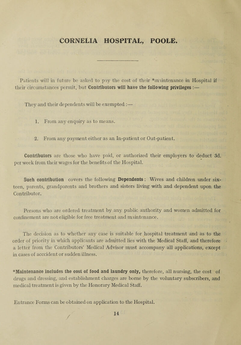 CORNELIA HOSPITAL, POOLE Patients will in future be asked to pay the cost of their ^maintenance in Hospital if their circumstances permit, but Contributors will have the following privileges :— They and their dependents will be exempted :— 1. From any enquiry as to means. 2. From any payment either as an In-patient or Out-patient. Contributors are those who have paid, or authorized their employers to deduct 3d. per week from their wages for the benefits of the Hospital. Such contribution covers the following Dependents : Wives and children under six¬ teen, parents, grandparents and brothers and sisters living with and dependent upon the Contributor. Persons who are ordered treatment by any public authority and women admitted for confinement are not eligible for free treatment and maintenance. The decision as to whether any case is suitable for hospital treatment and as to the order of priority in which applicants are admitted lies with the Medical Staff, and therefore a letter from the Contributors' Medical Advisor must accompany all applications, except in cases of acccident or sudden illness. ^Maintenance includes the cost of food and laundry only, therefore, all nursing, the cost of drugs and dressing, and establishment charges are borne by the voluntary subscribers, and medical treatment is given by the Honorary Medical Staff. Entrance Forms can be obtained on application to the Hospital. /