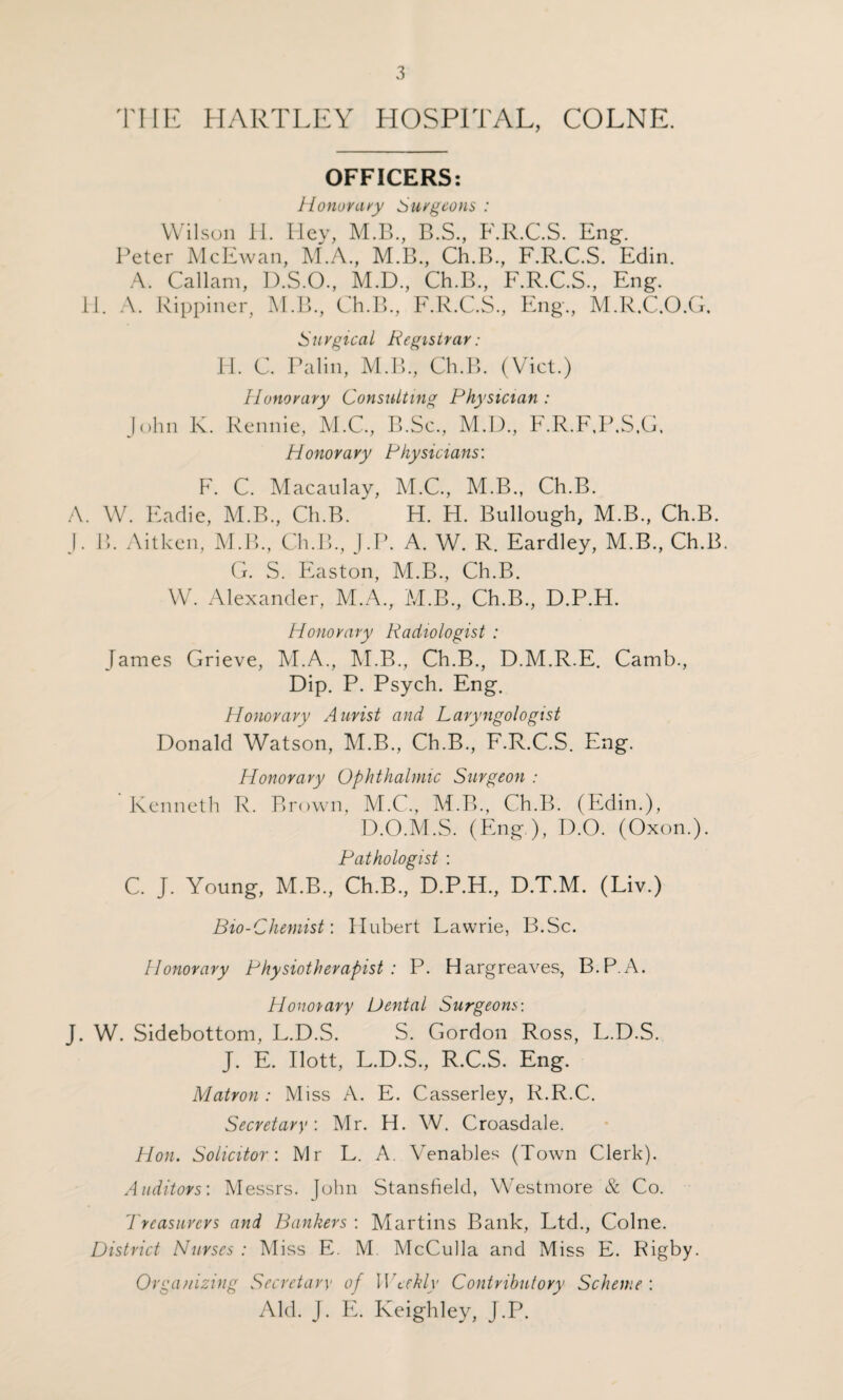 THE HARTLEY HOSPITAL, COLNE. OFFICERS: Honorary Surgeons : Wilson H. Iiey, M.B., B.S., F.R.C.S. Eng. Peter McEwan, M.A, M.B., Ch.B, F.R.C.S. Edin. A. Callam, D.S.O., M.D., Ch.B., F.R.C.S., Eng. 11. A. Rippiner, M.B., Ch.B, F.R.C.S, Eng, M.R.C.O.G. Surgical Registrar: H. C. Palin, M.B, Ch.B. (Viet.) Honorary Consulting Physician : John K. Rennie, M.C, B.Sc, M.D, F.R.F.P.S.G. Honorary Physicians: F. C. Macaulay, M.C, M.B, Ch.B. A. W. Eadie, M.B, Ch.B. H. H. Bullough, M.B, Ch.B. J. B. Aitken, M.B, Ch.B, J.P. A. W. R. Eardley, M.B, Ch.B. G. S. Easton, M.B, Ch.B. W. Alexander, M.A, M.B, Ch.B, D.P.H. Honorary Radiologist : James Grieve, M.A, M.B, Ch.B, D.M.R.E. Camb, Dip. P. Psych. Eng. Honorary Aurist and Laryngologist Donald Watson, M.B, Ch.B, F.R.C.S. Eng. Honorary Ophthalmic Surgeon : Kenneth R. Brown, M.C, M.B, Ch.B. (Edin.), D.O.M.S. (Eng ), D.O. (Oxon.). Pathologist : C. J. Young, M.B, Ch.B, D.P.H, D.T.M. (Liv.) Bio-Chemist: Hubert Lawrie, B.Sc. Honorary Physiotherapist : P. Hargreaves, B.P.A. Honorary Dental Surgeons-. J. W. Sidebottom, L.D.S. S. Gordon Ross, L.D.S. J. E. Ilott, L.D.S, R.C.S. Eng. Matron : Miss A. E. Casserley, R.R.C. Secretary: Mr. H. W. Croasdale. Hon. Solicitor: Mr L. A. Venables (Town Clerk). Auditors'. Messrs, fohn Stansfield, Westmore & Co. 7 rcasurcrs and Bankers : Martins Bank, Ltd, Colne. District Nurses : Miss E. M McCulla and Miss E. Rigby. Organizing Secretary of Weekly Contributory Scheme : Aid. J. E. Keighley, J.P.