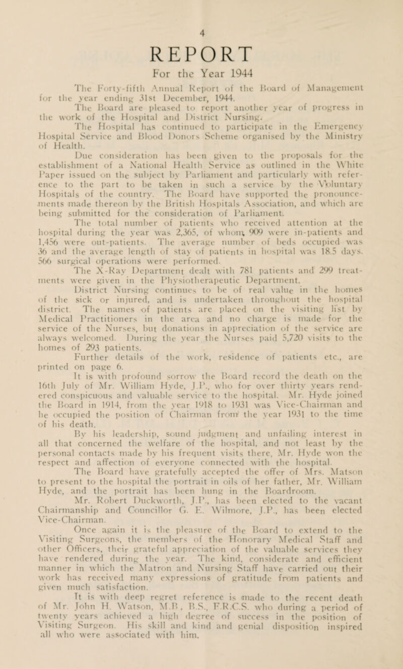 REPORT For the Year 1944 The Forty-fifth Annual Report of the Hoard of Management for the year ending 31st December, 1944. The Hoard are pleased to report another year of progress in the work of the Hospital and District Nursing. l'lie Hospital has continued to participate in the Kmcrgcncx Hospital Sen ice and Hlood Donors Scheme organised by the Ministry of Health. Due consideration has been given to the proposals for the establishment of a National Health Service as outlined in the W hite Paper issued on the subject by Parliament and particularly with refer¬ ence to the part to be taken in such a service by the Voluntary Hospitals of the country. The Hoard have supported the pronounce¬ ments made thereon by the Hritish Hospitals Association, and which are being submitted for the consideration of Parliament. The total number of patients who received attention at the hospital during the year was 2,365, of whom, 909 were in-patients and 1,456 were out-patients. The average number of beds occupied was 36 and the average length of stay of patients in hospital was 18.5 days. 566 surgical operations were performed. The X-Ray Department dealt with 781 patients and 299 treat¬ ments were given in the Physiotherapeutic Department. District Nursing continues to be of real value in the homes of the sick or injured, and is undertaken throughout the hospital district. The names of patients are placed on the visiting list by Medical Practitioners in the area and no charge is made for the service of the Nurses, but donations in appreciation of the service are always welcomed. During the year the Nurses paid 5,720 visits to the homes of 293 patients. Further details of the work, residence of patients etc., are printed on page 6. It is with profound sorrow the Hoard record the death on the 16th July of Mr. William Hyde, J.P., who for over thirty years rend¬ ered conspicuous and valuable service to the hospital. Mr. Hyde joined the Hoard in 1914, from the year 1918 to 1931 was Vice-Chairman and he occupied the position of Chairman from the year 1931 to the time of his death. By his leadership, sound judgment and unfailing interest in all that concerned the welfare of the hospital, and not least by the personal contacts made by his frequent visits there, Mr. Hyde won the respect and affection of everyone connected with the hospital. The Hoard have gratefully accepted the offer of Mrs. Matson to present to the hospital the portrait in oils of her father, Mr. William Hyde, and the portrait has been hung in the Boardroom. Mr. Robert Duckworth, J.I\, has been elected to the vacant Chairmanship and Councillor G. K. Wilmore, J.P., has been elected Vice-Chairman. Once again it is the pleasure of the Hoard to extend to the Visiting Surgeons, the members of the Honorary Medical Staff and other Officers, their grateful appreciation of the valuable services they have rendered during the year. The kind, considerate and efficient manner in which the Matron and Nursing Staff have carried out their work has received many expressions of gratitude from patients and given much satisfaction. Tt is with deep regret reference is made to the recent death of Mr. John H. Watson, M.H, H.S., F.R.C.S. who during a period of twenty years achieved a high degree of success in the position of \ isiting Surgeon His skill and kind and genial disposition inspired all who were associated with him.