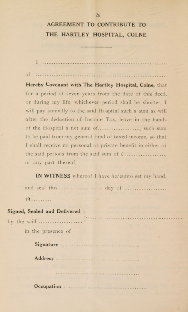 AGREEMENT TO CONTRIBUTE TO THE HARTLEY HOSPITAL, COLNE 1 . of . Hereby Covenant with The Hartley Hospital, Colne, that for a period of seven years from the date of this deed, or during my life, whichever period shall be shorter, I will pay annually to the said Hospital such a sum as will after the deduction of Income Tax, leave in the hands of the Hospital a net sum of.t such sum to be paid from my general fund of taxed income, so that 1 shall receive no personal or private benefit in either of the said periods from the said sum of £. or any part thereof. IN WITNESS whereof J have hereunto set my hand. and seal this . day of . 19. Signed, Sealed and Delivered by the said .) in the presence of Signature . Address . Occupation .. .