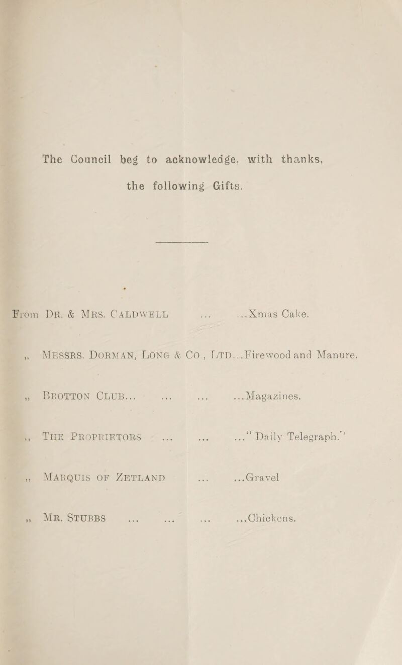 The Council beg to acknowledge, the following Gifts. From Dr, & Mrs. Caldwell Messrs. Dorman, Lonot & Co , Ltd.. Beotton Club. The Proprietors Marquis of Zetland with thanks, .Xmas Cake. Firewood and Manure. . Magazines. Daily Telegraph. .Gravel Mr. Stubbs ...Chickens.