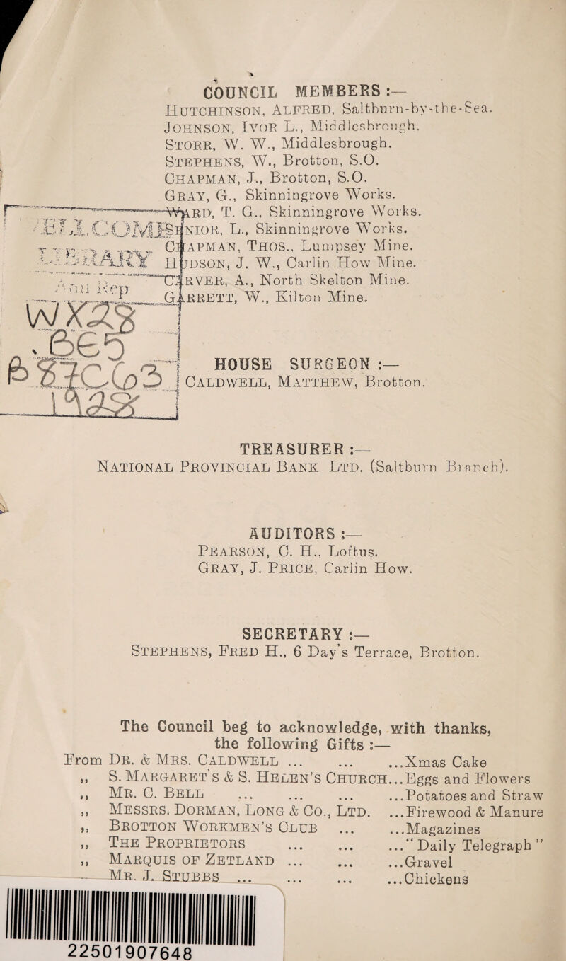 COUNCIL MEMBERS Hutchinson, Alfred, Saltburn-by-the-Sea. Johnson, Ivor L., Middlesbrough. STORR, W. W., Middlesbrough. Stephens, W., Brotton, S.O. Chapman, J., Brotton, S.O. GRAY, G., Skinningrove Works. —^VmRD, T. G., Skinningrove Works. ' H £ JL,COMB1 NIOR, L., Skinningrove Works. T ¥ v: v Chapman, Thos., Lumpsey Mine. - ..-J ;.js jt< x Hudson, J. W., Carlin How Mine. “TTlRVER, A., North Skelton Mine. on ivci ^ GIerett, W., Kilton Mine O HOUSE SURGEON j Caldwell, Matthew, Brotton. TREASURER National Provincial Bank Ltd. (Saltbum Branch). AUDITORS :— Pearson, C. H., Loftus. Gray, J. Price, Carlin How. SECRETARY STEPHENS, Fred H., 6 Hay’s Terrace, Brotton. J > The Council beg to acknowledge, the following Gifts :— From Dr. & Mrs. Caldwell. S. Margaret’s & S. Helen’s Church. Mr. C. Bell . Messrs. Dorman, Long & Co., Ltd. Brotton Workmen’s Club The Proprietors . Marquis of Zetland. Mr. J. Stubbs . with thanks, % 5 ) I n i j > i 22501907648 ...Xmas Cake ...Eggs and Flowers ...Potatoes and Straw ...Firewood & Manure ...Magazines ...“ Daily Telegraph ” ...Gravel ...Chickens