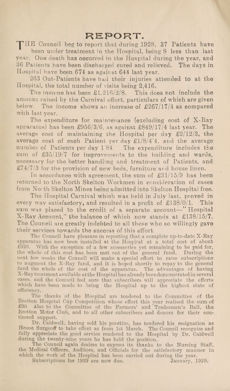 REPORT. jPHE Council beg to report that during 1928, 37 Patients have been under treatment in the Hospital, being 8 less than last year. One death has occurred in the Hospital during the year, and 36 Patients have been discharged cured and relieved. The days in Hospital have been 674 as against 644 last year. 263 Out-Patients have had their injuries attended to at the Hospital, the total number of visits being 2,416. The income has been £1.216/2/8. This does not include the amount raised by the Carnival effort, particulars of which are given below. The income shows an increase of £267/17/4 as compared with last year. The expenditure for maintenance (excluding cost of X-Ray apparatus) has been £956/3/6, as against £849/17/4 last year. The average cost of maintaining the Hospital per day £2/12/3, the average cost of each Patient per day £1/8/4'4, and the average number of Patients per day 1'84. The expenditure includes the sum of £35/19/7 for improvements to the building and wards, necessary for the better handling and treatment of Patients, and £74/7/3 for the provision of new beds, furniture and house linen. In accordance with agreement, the sum of £31/15/9 has been returned to the North Skelton Workmen in consideration of cases from Not th Skelton Mines being admitted into Skelton Hospital free. The Hospital Carnival which was held in July last, proved in every way satisfactory, and resulted in a profit of £138/0/1. This sum was placed to the credit of a separate account—“ Hospital X-Ray Account,” the balance of which now stands at £138/15/7. The Council aie greatly indebted to all those who so willingly gave their services towards the success of this effort. The Council have pleasure in reporting that a complete up-to-date X-Ray apparatus has now been installed at the Hospital at a total cost of about £320. With the exception of a few accessories yet remaining to be paid for, the whole of this cost has been met out of the general fund. During the next few weeks the Council will make a special effort to raise subscriptions to augment the X-Ray fund, and it is hoped shortly to repay to the general fund the whole of the cost of the apparatus. The advantages of having X-Ray treatment available atthe Hospitalhas already been demonstrated in several cases, and the Council feel sure that subscribers will appreciate the efforts which have been made to bring the Hospital up to the highest state of efficiency. The thanks of the Hospital are tendered to the Committee of the Brotton Hospital Cup Competition whose effort this year realised the sum of £30. Also to the Committee of the Farmers’ and Tradesmen’s Ball, the Brotton Motor Club, and to all other subscribers and donors for their con¬ tinued support. Dr. Caldwell, having sold his practice, has tendered his resignation as House Surgeoif to take effect as from 1st March. The Council recognise and fully appreciate the good service rendered to the Hospital by Dr. Caldwell during the twenty-nine years he has held the position. The Council again desires to express its thanks to the Nursing Staff, the Medical Officers, Auditors, and Officials for the satisfactory manner in which the work of the Hospital has been carried out during the year. Subscriptions for 1929 are now due. January, 1929.