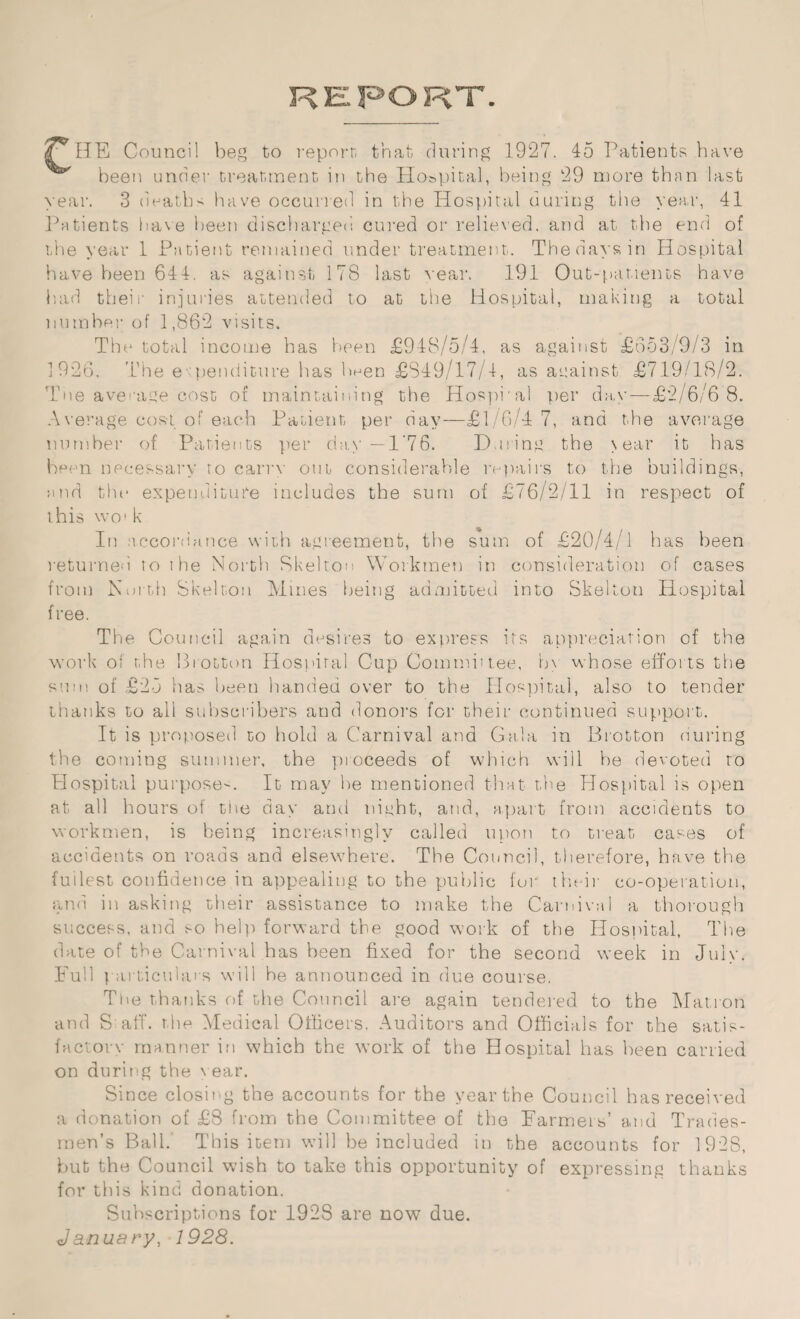 £ HE Council beg to report that during 1927. 45 Patients have been under treatment in the Hospital, being 29 more than last year. 3 deaths have occurred in the Hospital during the year, 41 Patients have been discharged cured or relieved, and at the end of the year 1 Patient remained under treatment. The days in Hospital have been 644. as against 178 last rear. 191 Out-patients have had their injuries attended to at the Hospital, making a total number of 1,862 visits. The total income has been £948/5/4, as against £553/9/3 in 1926. The expenditure has been £849/17/1, as against £719/18/2. Tne average cost of maintaining the Hospral per day — £2/6/6 8. Average cost of each Patient per day—£1/6/4 7, and the average number of Patients per day-1'76. During the > ear it has been necessary to carry out considerable repairs to the buildings, end the expenditure includes the sum of £76/2/11 in respect of this wo' k In accordance with agreement, the sum of £20/4/1 has been returned to the North Skelton Workmen in consideration of cases from North Skelton Mines being admitted into Skelton Hospital free. The Council again desires to express its appreciation of the work of the Biotton Hospital Cup Committee, in whose efforts the sum of £25 has been handed over to the Hospital, also to tender thanks to all subscribers and donors for their continued support. It is proposed to hold a Carnival and Gala in Brotton (luring the coming summer, the proceeds of which will he devoted to Plospital purpose-. It may he mentioned that the Hospital is open at all hours of the day and night, and, apart from accidents to workmen, is being increasingly called upon to treat cases of accidents on roads and elsewhere. The Council, therefore, have the fullest confidence in appealing to the public for their co-operation, and in asking their assistance to make the Carnival a thorough success, and so help forward the good work of the Hospital, The date of the Carnival has been fixed for the second week in July. Full particulars will he announced in due course. The thanks of the Council are again tendered to the Matron and Staff, the Medical Officers. Auditors and Officials for the satis- factorv manner in which the work of the Hospital has been carried on during the year. Since closing the accounts for the year the Council has received a donation of £8 from the Committee of the Farmers’ and Trades¬ men’s Bali.' This item will be included in the accounts for 1928, but the Council wish to take this opportunity of expressing thanks for this kind donation. Subscriptions for 1928 are now due. January, 1928.