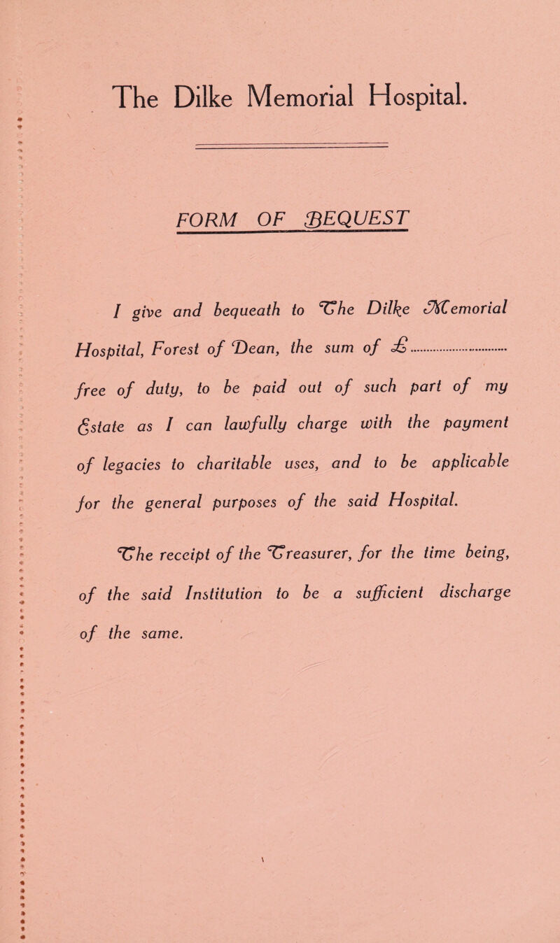 FORM OF BEQUEST I give and bequeath to ^he Dilke (Memorial Hospital, Forest of Dean, the sum of £. free of duty, to be paid out of such part of my Estate as I can lawfully charge with the payment of legacies to charitable uses, and to be applicable for the general purposes of the said Hospital. ^he receipt of the treasurer, for the time being, of the said Institution to be a sufficient discharge of the same.