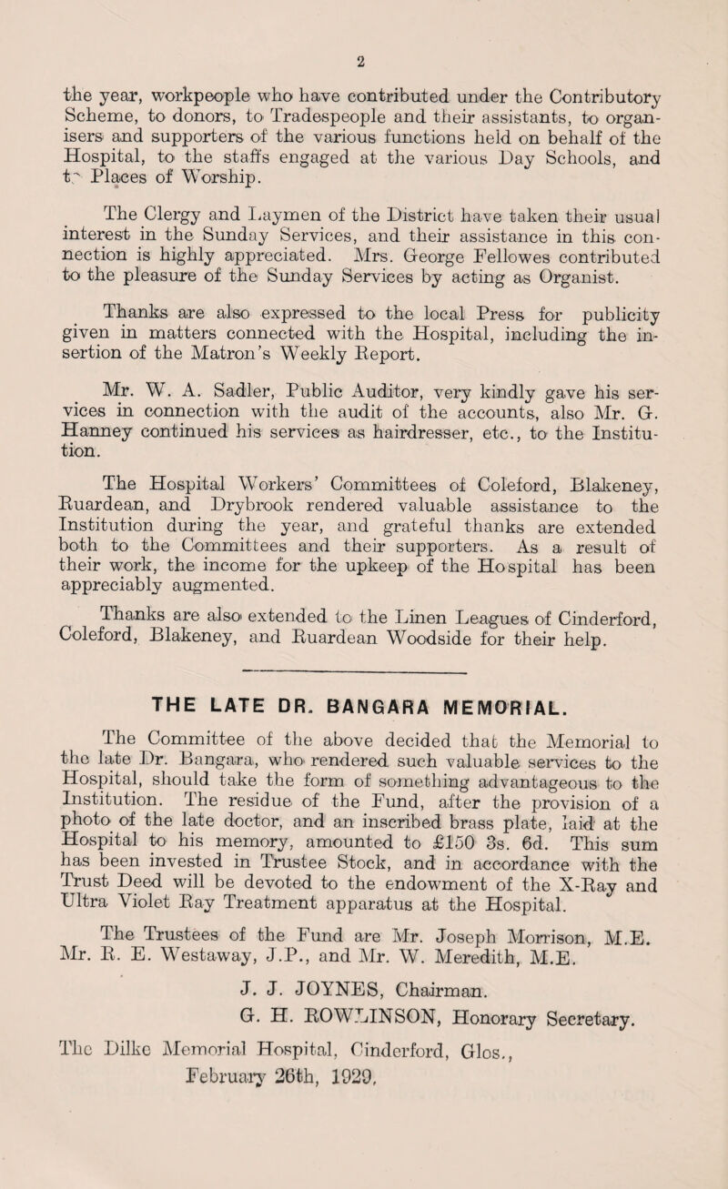 the year, workpeople who have contributed under the Contributory Scheme, to donors, to Tradespeople and their assistants, to organ¬ isers and supporters of the various functions held on behalf of the Hospital, to> the staffs engaged at the various Hay Schools, and ty Places of Worship. The Clergy and Laymen of the District have taken their usual interest in the Sunday Services, and their assistance in this con¬ nection is highly appreciated. Mrs. George Hellowes contributed to the pleasure of the Sunday Services by acting as Organist. Thanks are also expressed to the local Press for publicity given in matters connected with the Hospital, including the in¬ sertion of the Matron’s Weekly Beport. Mr. W. A. Sadler, Public Auditor, very kindly gave his ser¬ vices in connection with the audit of the accounts, also Mr. G. Hanney continued his services as hairdresser, etc., to the Institu¬ tion. The Hospital Workers’ Committees of Coleford, Blakeney, Buardean, and Drybrook rendered valuable assistance to the Institution during the year, and grateful thanks are extended both to the Committees and their supporters. As a result of their work, the income for the upkeep of the Hospital has been appreciably augmented. Thanks are also' extended to the Linen Leagues of Cinderford, Coleford, Blakeney, and Buardean Woodside for their help. THE LATE DR. BANGARA MEMORIAL. The Committee of the above decided that the Memorial to the late Dr. Bangara, who* rendered such valuable services to the Hospital, should take the form of something advantageous to the Institution. The residue of the Lund, after the provision of a photo, of the late doctor, and an inscribed brass plate, laid at the Hospital to his memory, amounted to £150 3s. 6d. This sum has been invested in Trustee Stock, and in accordance with the Trust Deed will be devoted to the endowment of the X-Bay and Ultra Violet Bay Treatment apparatus at the Hospital. The Trustees of the Fund are Mr. Joseph Morrison, M.E. Mr. B. E. Westaway, J.P., and Mr. W. Meredith, M.E. J. J. JOYNES, Chairman. G. H. BOWLINSON, Honorary Secretary. The Dilke Memorial Hospital, Cinderford, Glos., February 26th, 1929,