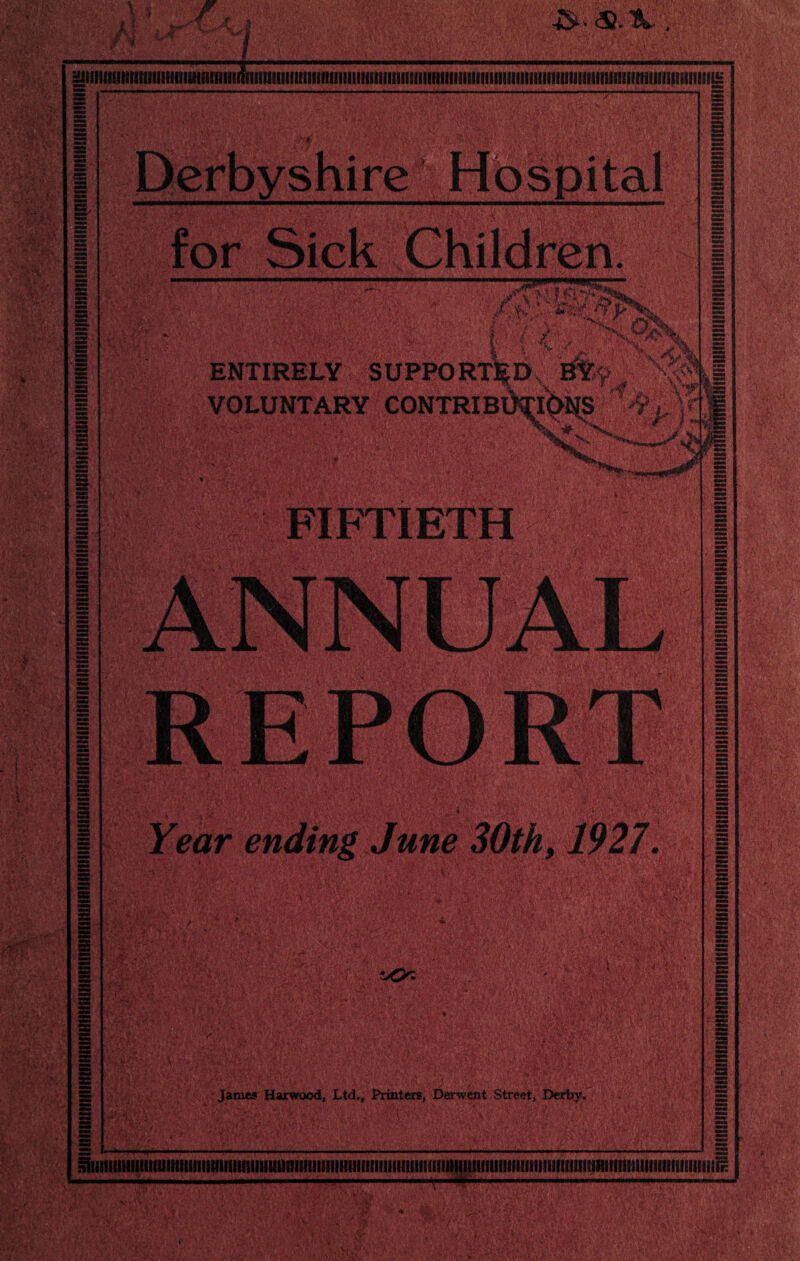 3liililt(inillUIIlU<IliHia8!!llimiIII]ll]ll(HIIII!lll!l!I!fIlfIll1IiSIlll1lfllIllUI8ftIlllllllllIIIlllIini8lll!!»!iilfllliiIIIUil!IIU£ ss s= m = E for Sick Children. /Xft/ WV ENTIRELY SUPPORTED, BY VOLUNTARY CONTRIBlklONS f •• X, .y* V 11 V? . A, >y . - \ : ■ Xi .Vi* _ hi .. FIFTIETH |E Year ending June 30th, 75*27. MS ■X'W/i James Harwood, Ltd., Printers, Derwent Street, Derby.