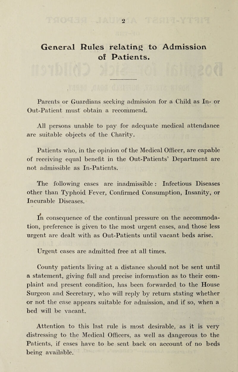 General Rules relating to Admission of Patients. Parents or Guardians seeking admission for a Child as In- or Out-Patient must obtain a recommend. All persons unable to pay for adequate medical attendance are suitable objects of the Charity. Patients who, in the opinion of the Medical Officer, are capable of receiving equal benefit in the Out-Patients’ Department are not admissible as In-Patients. The following cases are inadmissible : Infectious Diseases other than Typhoid Fever, Confirmed Consumption, Insanity, or Incurable Diseases. In consequence of the continual pressure on the accommoda¬ tion, preference is given to the most urgent cases, and those less urgent are dealt with as Out-Patients until vacant beds arise. Urgent cases are admitted free at all times. County patients living at a distance should not be sent until a statement, giving full and precise information as to their com¬ plaint and present condition, has been forwarded to the House Surgeon and Secretary, who will reply by return stating whether or not the case appears suitable for admission, and if so, when a bed will be vacant. Attention to this last rule is most desirable, as it is very distressing to the Medical Officers, as well as dangerous to the Patients, if cases have to be sent back on account of no beds being available.