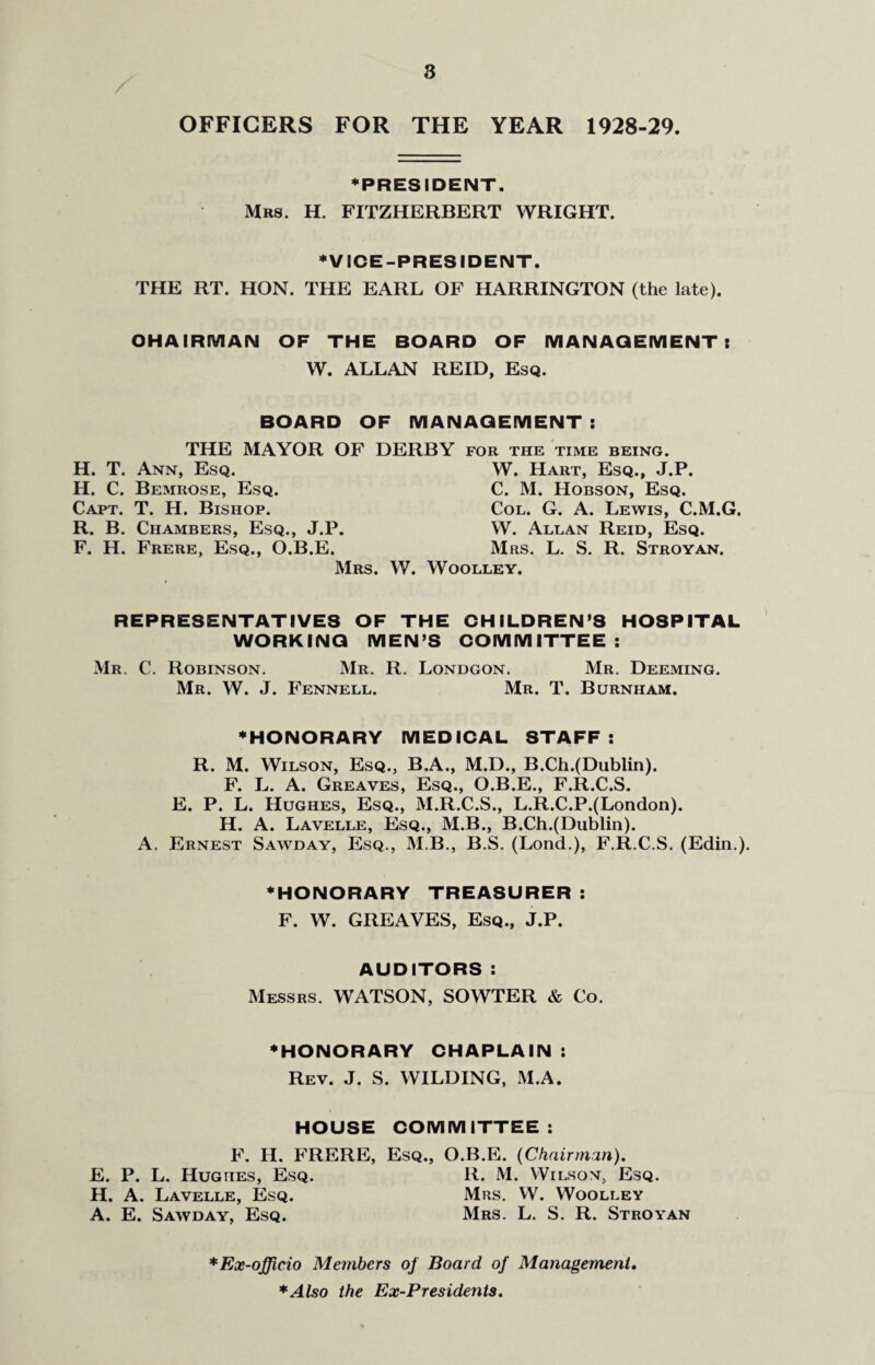 OFFICERS FOR THE YEAR 1928-29. ♦PRESIDENT. Mrs. H. FITZHERBERT WRIGHT. ♦VICE-PRESIDENT. THE RT. HON. THE EARL OF HARRINGTON (the late). OH AIRIVI AN OF THE BOARD OF MANAGEMENT t W. ALLAN REID, Esq. BOARD OF THE MAYOR OF D H. T. Ann, Esq. H. C. Bemrose, Esq. Capt. T. H. Bishop. R. B. Chambers, Esq., J.P. F. H. Frere, Esq., O.B.E. Mrs. 1 MANAGEMENT: RBY FOR THE TIME BEING. W. Hart, Esq., J.P. C. M. Hobson, Esq. Col. G. A. Lewis, C.M.G. W. Allan Reid, Esq. Mrs. L. S. R. Stroyan. \ Woolley. REPRESENTATIVES OF THE CHILDREN’S HOSPITAL WORKING MEN’S COMMITTEE: Mr. C. Robinson. Mr. R. Londgon. Mr. Deeming. Mr. W. J. Fennell. Mr. T. Burnham. ♦HONORARY MEDICAL STAFF: R. M. Wilson, Esq., B.A., M.D., B.Ch.(Dublin). F. L. A. Greaves, Esq., O.B.E., F.R.C.S. E. P. L. Hughes, Esq., M.R.C.S., L.R.C.P.(London). H. A. Lavelle, Esq., M.B., B.Ch.(Dublin). A. Ernest Sawday, Esq., M.B., B.S. (Lond.), F.R.C.S. (Edin.). ♦HONORARY TREASURER: F. W. GREAVES, Esq., J.P. AUDITORS : Messrs. WATSON, SOWTER & Co. ♦HONORARY CHAPLAIN : Rev. J. S. WILDING, M.A. HOUSE COMMITTEE: F. H. FRERE, Esq., O.B.E. {Chairman). E. P. L. Hughes, Esq. R. M. Wilson, Esq. H. A. Lavelle, Esq. Mrs. W. Woolley A. E. Sawday, Esq. Mrs. L. S. R. Stroyan * Ex-officio Members of Board of Management. *AUo the Ex-Presidents.