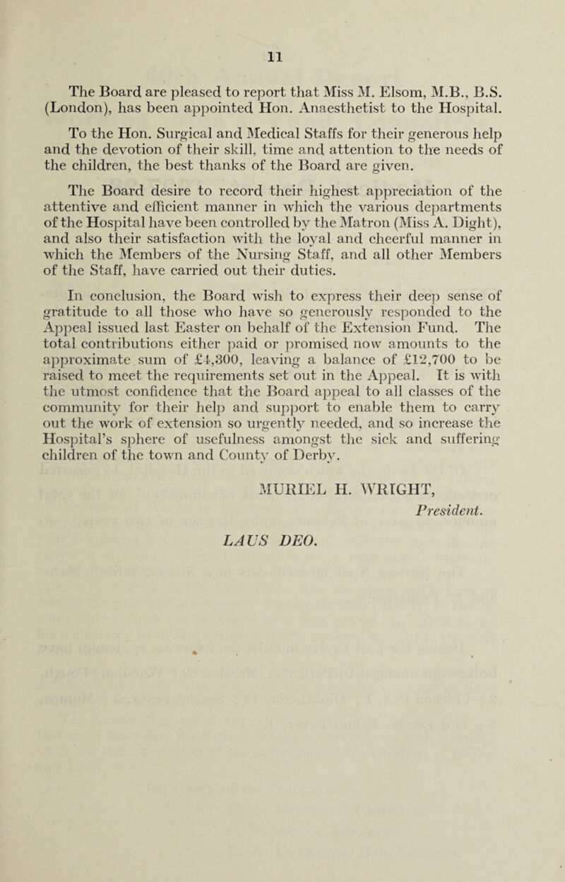 The Board are pleased to report that Miss M. Elsom, M.B., B.S. (London), has been appointed Hon. Anaesthetist to the Hospital. To the Hon. Surgical and Medical Staffs for their generous help and the devotion of their skill, time and attention to the needs of the children, the best thanks of the Board are given. The Board desire to record their highest appreciation of the attentive and efficient manner in which the various departments of the Hospital have been controlled by the Matron (Miss A. Dight), and also their satisfaction with the loyal and cheerful manner in which the Members of the Nursing Staff, and all other Members of the Staff, have carried out their duties. In conclusion, the Board wish to express their deep sense of gratitude to all those who have so generously responded to the Appeal issued last Easter on behalf of the Extension Fund. The total contributions either paid or promised now amounts to the approximate sum of £4,300, leaving a balance of £12,700 to be raised to meet the requirements set out in the Appeal. It is with the utmost confidence that the Board appeal to all classes of the community for their help and support to enable them to carry out the work of extension so urgently needed, and so increase the Hospital’s sphere of usefulness amongst the sick and suffering children of the town and Countv of Derbv. MURIEL H. WRIGHT, President. LAVS DEO.