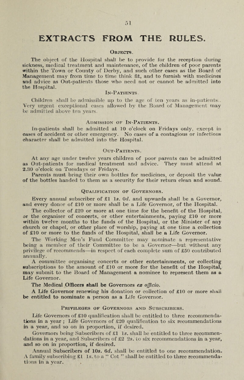 EXTRACTS FROM THE RULES Objects. The object of the Hospital shall be to provide for the reception during sickness, medical treatment and maintenance, of the children of poor parents within the Town or County of Derby, and such other cases as the Board of Management may from time to time think fit, and to furnish with medicines and advice as Out-patients those who need not or cannot be admitted into the Hospital. In-Patients Children shall be admissible up to the age of ten years as in-patients.. Very urgent exceptional cases allowed by the Board of Management may be admitted above ten years. Admission of In-Patients. In-patients shall be admitted at 10 o’clock on Fridays only, except in cases of accident or other emergency. No cases of a contagious or infectious character shall be admitted into the Hospital. Out-Patients. At any age under twelve years children of poor parents can be admitted as Out-patients for medical treatment and advice. They must attend at 2.00 o’clock on Tuesdays or Fridays. Parents must bring their own bottles for medicines, or deposit the value of the bottles handed to them as a security for their return clean and sound. Qualification of Governors. Every annual subscriber of £1 Is. 0d. and upwards shall be a Governor, and every donor of £10 or more shall be a Life Governor, of the Hospital. The collector of £20 or more at one time for the benefit of the Hospital, or the organiser of concerts, or other entertainments, paying £10 or more within twelve months to the funds of the Hospital, or the Minister of any church or chapel, or other place of worship, paying at one time a collection of £10 or more to the funds of the Hospital, shall be a Life Governor. The Working Men’s Fund Committee may nominate a representative being a member of their Committee to be a Governor—but without any privilege of recommends—in respect of each complete sum of £50 contributed annually. A committee organising concerts or other entertainments, or collecting subscriptions to the amount of £10 or more for the benefit of the Hospital, may submit to the Board of Management a nominee to represent them as a Life Governor. The Medical Officers shall be Governors ex officio. A Life Governor renewing his donation or collection of £10 or more shall be entitled to nominate a person as a Life Governor. Privileges of Governors and Subscribers. Life Governors of £10 qualification shall be entitled to three recommenda¬ tions in a year ; Life Governors of £20 qualification to six recommendations in a year, and so on in proportion, if desired. Governors being Subscribers of £1 Is. shall be entitled to three recommen¬ dations in a year, and Subscribers of £2 2s. to six recommendations in a year, and so on in proportion, if desired. Annual Subscribers of 10s. 6c?. shall be entitled to one recommendation. A family subscribing £1 Is. to a “ Cot ” shall be entitled to three recommenda¬ tions in a year.