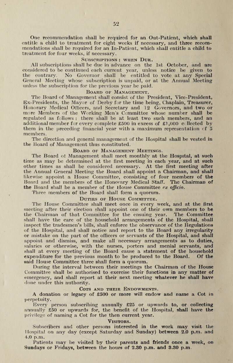 One recommendation shall be required for an Out-Patient, which shall entitle a child to treatment for eight weeks if necessary, and three recom¬ mendations shall be required for an In-Patient, which shall entitle a child to treatment for four weeks, if necessary. Subscriptions : when Due. All subscriptions shall be due in advance on the 1st October, and are considered to be continued each current year, unless notice be given to the contrary. No Governor shall be entitled to vote at any Special General Meeting whose subscription is unpaid, or at the Annual Meeting unless the subscription for the previous year be paid. Board of Management. The Board of Management shall consist of the President, Vice-President, Ex-Presidents, the Mayor of Derby for the time being, Chaplain, Treasurer, Honorary Medical Officers, and Secretary and 12 Governors, and two or more Members of the Working Men's Committee whose number shall be regulated as follows : there shall be at least two such members, and an additional member for every complete £500 in excess of £1,000 c< llected by them in the preceding financial year with a maximum representation of 5 members. The direction and general management of the Hospital shall be vested in the Board of Management thus constituted. Board of Management Meetings. The Board oi Management shall meet monthly at the Hospital, at such time as may be determined at the first meeting in each year, and at such other times as shall be considered necessary. At the first meeting after the Annual General Meeting the Board shall appoint a Chairman, and shall likewise appoint a House Committee, consisting of four members of the Board and the members of the Honorary Medical Staff. The Chairman of the Board shall be a member of the House Committee ex ojjicio. Three members of the Board shall form a quorum. Duties of House Committee. The House Committee shall meet once in every week, and at the first meeting after their election shall appoint one of their own members to be the Chairman of that Committee for the ensuing year. The Committee shall have the care of the household arrangements of the Hospital, shall inspect the tradesmen’s bills, shall enforce the observance of the Regulations of the Hospital, and shall notice and report to the Board any irregularity or mistake on the part of the officers or servants of the Hospital, and shall appoint and dismiss, and make all necessary arrangements as to duties, salaries or otherwise, with the nurses, porters and menial servants, and shall at every meeting of the Board cause a statement of the household expenditure for the previous month to be produced to the Board. Of the said House Committee three shall form a quorum. During the interval between their meetings the Chairman of the House Committee shall be authorised to exercise their functions in any matter of emergency, and shall report at their next meeting whatever he shall have done under this authority. Cots and their Endowments. A donation or legacy of £500 or more will endow and name a Cot in perpetuity. Every person subscribing annually £25 or upwards to, or collecting annually £50 or upwards for, the benefit of the Hospital, shall have the privilege of naming a Cot for the then current year. Visitors. Subscribers and other persons interested in the work may visit the Hospital on any day (except Saturday and Sunday) between 2.0 p.m. and 4.0 p.m. Patients may be visited by their parents and friends once a week, on Sundays or Fridays, between the hours of 2.30 p.m. and 3.30 p.m.