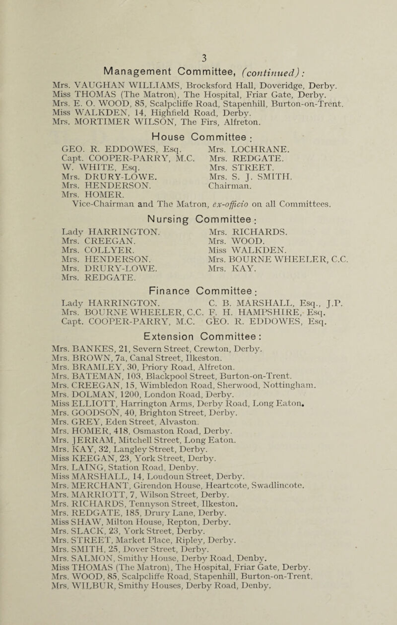 Management Committee, (continued): Mrs. VAUGHAN WILLIAMS, Brocksford Hall, Doveridge, Derby. Miss THOMAS (The Matron), The Hospital, Friar Gate, Derby. Mrs. E. O. WOOD, S5, Scalpcliffe Road, Stapenhill, Bnrton-on-Trent. Miss WALKDEN, 14, Highfield Road, Derby. Mrs. MORTIMER WILSON, The Firs, Alfreton. House Committee : GEO. R. EDDOWES, Esq. Mrs. LOCHRANE. Capt. COOPER-PARRY, M.C. Mrs. W. WHITE, Esq. Mrs. Mrs. DRURY-LOWE. Mrs. Chairman. REDGATE. STREET. S. J. SMITH. Mrs. HENDERSON. Mrs. HOMER. Vice-Chairman and The Matron, ex-officio on all Committees. Nursing Committee; Lady HARRINGTON. Mrs.' CREEGAN. Mrs. COLLYER. Mrs. HENDERSON. Mrs. DRURY-LOWE. Mrs. REDGATE. Mrs. RICHARDS. Mrs. WOOD. Miss WALKDEN. Mrs. BOURNE WHEELER, C.C. Mrs. KAY. Finance Committee; Lady HARRINGTON. C. B. MARSHALL, Esq., J.P. Mrs.' BOURNE WHEELER, C.C. F. H. HAMPSHIRE, Esq. Capt. COOPER-PARRY, M.C. GEO. R. EDDOWES, Esq. Extension Committee: Mrs. BANKES, 21, Severn Street, Crewton, Derby. Mrs. BROWN, 7a, Canal Street, Ilkeston. Mrs. BRAMLEY, 30, Priory Road, Alfreton. Mrs. BATEMAN, 103, Blackpool Street, Burton-on-Trent. Mrs. CREEGAN, 15, Wimbledon Road, Sherwood, Nottingham. Mrs. DOLMAN, 1200, London Road, Derby. Miss ELLIOTT, Harrington Arms, Derby Road, Long Eaton. Mrs. GOODSOlST, 40, Brighton Street, Derby. Mrs. GREY, Eden Street, Alvaston. Mrs. HOMER, 418, Osmaston Road, Derby. Mrs. JERRAM, Mitchell Street, Long Eaton. Mrs. KAY, 32, Langley Street, Derby. Miss KEEGAN, 23, York Street, Derby. Mrs. LAING, Station Road, Denby. Miss MARSHALL, 14, Loudoun Street, Derby. Mrs. MERCHANT, Girendon House, Heartcote, Swadlincote. Mrs. MARRIOTT, 7, Wilson Street, Derby. Mrs. RICHARDS, Tennyson Street, Ilkeston. Mrs. REDGATE, 185, Drury Lane, Derby. Miss SHAW, Milton House, Repton, Derby. Mrs. SLACK, 23, Yrork Street, Derby. Mrs. STREET, Market Place, Ripley, Derby. Mrs. SMITH, 25, Dover Street, Derby. Mrs. SALMON, Smithy House, Derby Road, Denby. Miss THOMAS (The Matron), The Hospital, Friar Gate, Derby. Mrs. WOOD, 85, Scalpcliffe Road, Stapenhill, Burton-on-Trent, Mrs, WILBUR, Smithy Houses, Derby Road, Denby.