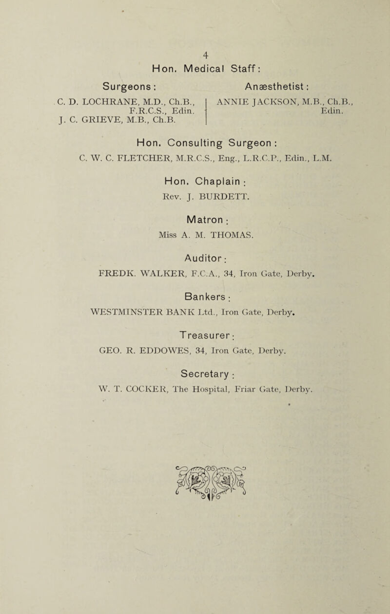 Hon. Medical Staff: Surgeons: Anaesthetist: C. D. LOCHRANE, M.D., Ch.B., ANNIE JACKSON, M.B., Ch.B., F.R.C.S., Edin. Edin. J. C. GRIEVE, M.B., Ch.B. Hon. Consulting Surgeon : C. W. C. FLETCHER, M.R.C.S., Eng., L.R.C.P., Edin., L.M. Hon. Chaplain : Rev. J. BURDETT. Matron : Miss A. M. THOMAS. Auditor; FREDK. WALKER, F.C.A., 34, Iron Gate, Derby. Bankers : WESTMINSTER BANK Ltd., Iron Gate, Derby. T reasurer: GEO. R. EDDOWES, 34, Iron Gate, Derby. Secretary ; W. T. COCKER, The Hospital, Friar Gate, Derby.