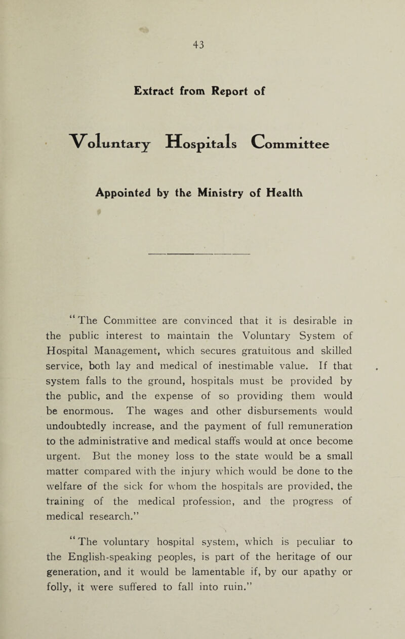 Extract from Report of Voluntary Hospitals Committee Appointed by the Ministry of Health “The Committee are convinced that it is desirable in the public interest to maintain the Voluntary System of Hospital Management, which secures gratuitous and skilled service, both lay and medical of inestimable value. If that system falls to the ground, hospitals must be provided by the public, and the expense of so providing them would be enormous. The wages and other disbursements would undoubtedly increase, and the payment of full remuneration to the administrative and medical staffs would at once become urgent. But the money loss to the state would be a small matter compared with the injury which would be done to the welfare of the sick for whom the hospitals are provided, the training of the medical profession, and the progress of medical research.” “The voluntary hospital system, which is peculiar to the English-speaking peoples, is part of the heritage of our generation, and it would be lamentable if, by our apathy or folly, it were suffered to fall into ruin.”