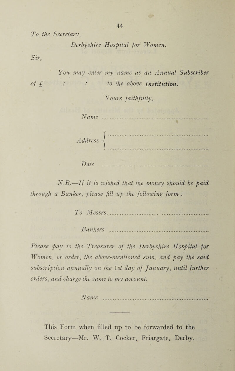 To the Secretary, Derbyshire Hospital for Women. Sir, You may enter my name as an Annual Subscriber of £ : : to the above Institution. Yours faithfully, Name . Add) 'ess -j Date . N.B.—If it is wished that the money should be paid through a Banker, please fill up the following form : To Messrs.. Bankers . Please pay to the Treasurer of the Derbyshire Hospital for Women, or order, the above-mentioned sum, and pay the said subscription annually on the Is/ day of January, until further orderst and charge the same to my account. Name . This Form when filled up to be forwarded to the Secretary—Mr. W. T. Cocker, Friargate, Derby.