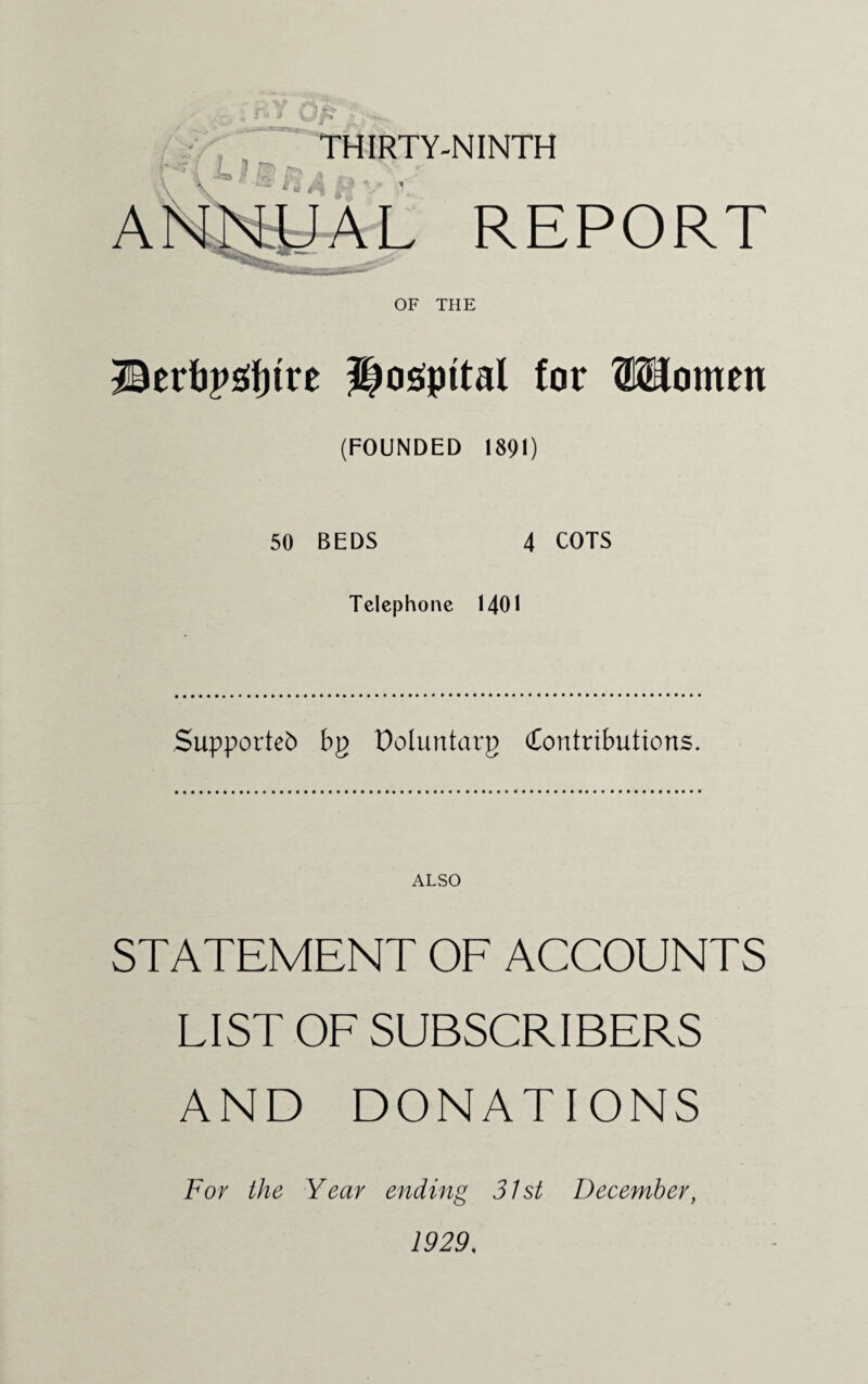 THIRTY-NINTH REPORT OF THE ©erbpsrtjtre ?|o£pttal for Women (FOUNDED 1891) 50 BEDS 4 COTS Telephone 1401 Supported bp Doluntarg (Contributions. ALSO STATEMENT OF ACCOUNTS LIST OF SUBSCRIBERS AND DONATIONS For the Year ending 31st December, 1929.