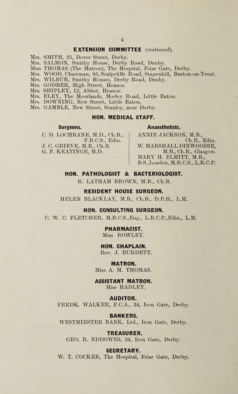 EXTENSION COMMITTEE (continued). Mrs. SMITH, 25, Dover Street, Derby. Mrs. SALMON, Smithy House, Derby Road, Denby. Miss THOMAS (The Matron), The Hospital, Friar Gate, Derby. Mrs. WOOD, Chairman, 85, Scalpcliffe Road, Stapenhill, Burton-on-Trent. Mrs. WILBUR, Smithy Houses, Derby Road, Denby. Mrs. GODBER, High Street, Heanor. Mrs. SHIPLEY, 12, Abbot, Heanor. Mrs. ELEY, The Moorlands, Morley Road, Little Eaton. Mrs. DOWNING, New Street, Little Eaton. Mrs. GAMBLE, New Street, Stanley, near Derby. HON. MEDICAL STAFF. Surgeons. C. D. LOCHRANE, M.D., Ch.B., F.R.C.S., Edin. J. C. GRIEVE, M.B., Ch.B. G. F. KEATINGE, M.D. Anaesthetists. ANNIE JACKSON, M.B., Ch.B., Edin. W. MARSHALL DINWOODIE, M.B.,Ch.B., Glasgow. MARY H. ELMITT, M.B., B.S.,London, M.R.C.S., L.R.C.P. HON. PATHOLOGIST & BACTERIOLOGIST. R. LATHAM BROWN, M.B., Ch.B. RESIDENT HOUSE SURGEON. HELEN BLACKLAY, M.B., Ch.B., D.P.H., L.M. HON. CONSULTING SURGEON. C. W. C. FLETCHER, M.R.C.S.,Eng., L.R.C.P.,Edin., L.M. PHARMACIST. Miss ROWLEY. HON. CHAPLAIN. Rev. J. BURDETT. MATRON. Miss A. M. THOMAS. ASSISTANT MATRON. Miss HADLEY. AUDITOR. FREDK. WALKER, F.C.A., 34, Iron Gate, Derby. BANKERS. WESTMINSTER BANK, Ltd., Iron Gate, Derby. TREASURER. GEO. R. EDDOWES, 34, Iron Gate, Derby. SECRETARY. W. T. COCKER, The Hospital, Friar Gate, Derby.