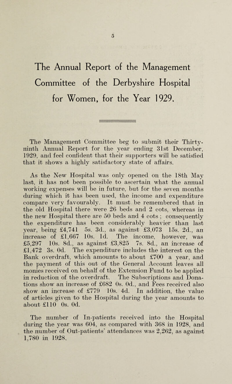 The Annual Report of the Management Committee of the Derbyshire Hospital for Women, for the Year 1929. The Management Committee beg to submit their Thirty- ninth Annual Report for the year ending 31st December, 1929, and feel confident that their supporters will be satisfied that it shows a highly satisfactory state of affairs. As the New Hospital was only opened on the 18th May last, it has not been possible to ascertain what the annual working expenses will be in future, but for the seven months during which it has been used, the income and expenditure compare very favourably. It must be remembered that in the old Hospital there were 26 beds and 2 cots, whereas in the new Hospital there are 50 beds and 4 cots ; consequently the expenditure has been considerably heavier than last year, being £4,741 5s. 3d., as against £3,073 15s. 2d., an increase of £1,667 10s. Id. The income, however, was £5,297 10s. 8d., as against £3,825 7s. 8d., an increase of £1,472 3s. Od. The expenditure includes the interest on the Bank overdraft, which amounts to about £700 a year, and the payment of this out of the General Account leaves all monies received on behalf of the Extension Fund to be applied in reduction of the overdraft. The Subscriptions and Dona¬ tions show an increase of £682 0s. 0d., and Fees received also show an increase of £779 10s. 4d. In addition, the value of articles given to the Hospital during the year amounts to about £110 0s. Od. The number of In-patients received into the Hospital during the year was 604, as compared with 368 in 1928, and the number of Out-patients’ attendances was 2,262, as against 1,780 in 1928,