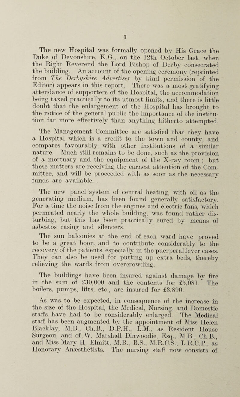 The new Hospital was formally opened by His Grace the Duke of Devonshire, K.G., on the 12th October last, when the Right Reverend the Lord Bishop of Derby consecrated the building. An account of the opening ceremony (reprinted from The Derbyshire Advertiser by kind permission of the Editor) appears in this report. There was a most gratifying- attendance of supporters of the Hospital, the accommodation being taxed practically to its utmost limits, and there is little doubt that the enlargement of the Hospital has brought to the notice of the general public the importance of the institu¬ tion far more effectively than anything hitherto attempted. The Management Committee are satisfied that they have a Hospital which is a credit to the town and county, and compares favourably with other institutions of a similar nature. Much still remains to be done, such as the provision of a mortuary and the equipment of the X-ray room ; but these matters are receiving the earnest attention of the Com¬ mittee, and will be proceeded with as soon as the necessary funds are available. The new panel system of central heating, with oil as the generating medium, has been found generally satisfactory. For a time the noise from the engines and electric fans, which permeated nearly the whole building, was found rather dis¬ turbing, but this has been practically cured by means of asbestos casing and silencers. The sun balconies at the end of each ward have proved to be a great boon, and to contribute considerably to the recovery of the patients, especially in the puerperal fever cases. They can also be used for putting up extra beds, thereby relieving the wards from overcrowding. The buildings have been insured against damage by fire in the sum of £30,000 and the contents for £5,081 / The boilers, pumps, lifts, etc., are insured for £3,890. As was to be expected, in consequence of the increase in the size of the Hospital, the Medical, Nursing, and Domestic staffs have had to be considerably enlarged. The Medical staff has been augmented by the appointment of Miss Helen Blacklay, M.B., Ch.B., D.P.H., L.M., as Resident House Surgeon, and of W. Marshall Dinwoodie, Esq., M.B., Ch.B., and Miss Mary H. Elmitt, M.B., B.S., M.R.C.S., L.R.C.P., as Honorary Anaesthetists. The nursing staff now consists of