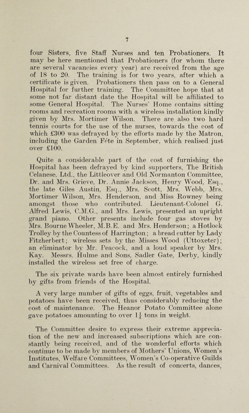 four Sisters, five Staff Nurses and ten Probationers. It may be here mentioned that Probationers (for whom there are several vacancies every year) are received from the age of 18 to 20. The training is for two years, after which a certificate is given. Probationers then pass on to a General Hospital for further training. The Committee hope that at some not far distant date the Hospital will be affiliated to some General Hospital. The Nurses’ Home contains sitting rooms and recreation rooms with a wireless installation kindly given by Mrs. Mortimer Wilson. There are also two hard tennis courts for the use of the nurses, towards the cost of which £300 was defrayed by the efforts made by the Matron, including the Garden Fete in September, which realised just over £100. Quite a considerable part of the cost of furnishing the Hospital has been defrayed by kind supporters, The British Celanese, Ltd., the Littleover and Old Normanton Committee, Dr. and Mrs. Grieve, Dr. Annie Jackson, Henry Wood, Esq., the late Giles Austin, Esq., Mrs. Scott, Mrs. Webb, Mrs. Mortimer Wilson, Mrs. Henderson, and Miss Rowney being amongst those who contributed. Lieutenant-Colonel G. Alfred Lewis, C.M.G., and Mrs. Lewis, presented an upright grand piano. Other presents include four gas stoves by Mrs. Bourne Wheeler, M.B.E. and Mrs. Henderson; aHotlock Trolley by the Countess of Harrington; a bread cutter by Lady Fitzherbert; wireless sets by the Misses Wood (Uttoxeter); an eliminator by Mr. Peacock, and a loud speaker by Mrs. Kay. Messrs. Hulme and Sons, Sadler Gate, Derby, kindly installed the wireless set free of charge. The six private wards have been almost entirely furnished by gifts from friends of the Hospital. A very large number of gifts of eggs, fruit, vegetables and potatoes have been received, thus considerably reducing the cost of maintenance. The Heanor Potato Committee alone gave potatoes amounting to over 1| tons in weight. The Committee desire to express their extreme apprecia¬ tion of the new and increased subscriptions which are con¬ stantly being received, and of the wonderful efforts which continue to be made bv members of Mothers’ Unions, Women’s Institutes, Welfare Committees, V/omen’s Co-operative Guilds and Carnival Committees. As the result of concerts, dances,