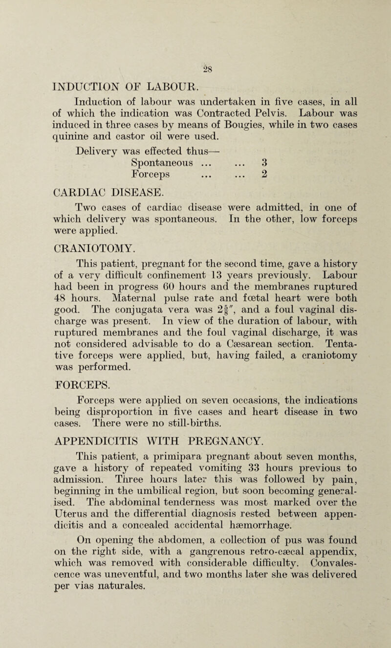 INDUCTION OF LABOUR. Induction of labour was undertaken in five cases, in all of which the indication was Contracted Pelvis. Labour was induced in three cases by means of Bougies, while in two cases quinine and castor oil were used. Delivery was effected thus— Spontaneous ... ... 3 Forceps ... ... 2 CARDIAC DISEASE. Two cases of cardiac disease were admitted, in one of which delivery was spontaneous. In the other, low forceps were applied. CRANIOTOMY. This patient, pregnant for the second time, gave a history of a very difficult confinement 13 years previously. Labour had been in progress 60 hours and the membranes ruptured 48 hours. Maternal pulse rate and foetal heart were both good. The conjugata vera was 2f, and a foul vaginal dis¬ charge was present. In view of the duration of labour, with ruptured membranes and the foul vaginal discharge, it was not considered advisable to do a Caesarean section. Tenta¬ tive forceps were applied, but, having failed, a craniotomy was performed. FORCEPS. Forceps were applied on seven occasions, the indications being disproportion in five cases and heart disease in two cases. There were no still-births. APPENDICITIS WITH PREGNANCY. This patient, a primipara pregnant about seven months, gave a history of repeated vomiting 33 hours previous to admission. Three hours later this was followed by pain, beginning in the umbilical region, but soon becoming general¬ ised. The abdominal tenderness was most marked over the Uterus and the differential diagnosis rested between appen¬ dicitis and a concealed accidental haemorrhage. On opening the abdomen, a collection of pus was found on the right side, with a gangrenous retro-caecal appendix, which was removed with considerable difficulty. Convales¬ cence was uneventful, and two months later she was delivered per vias naturales.