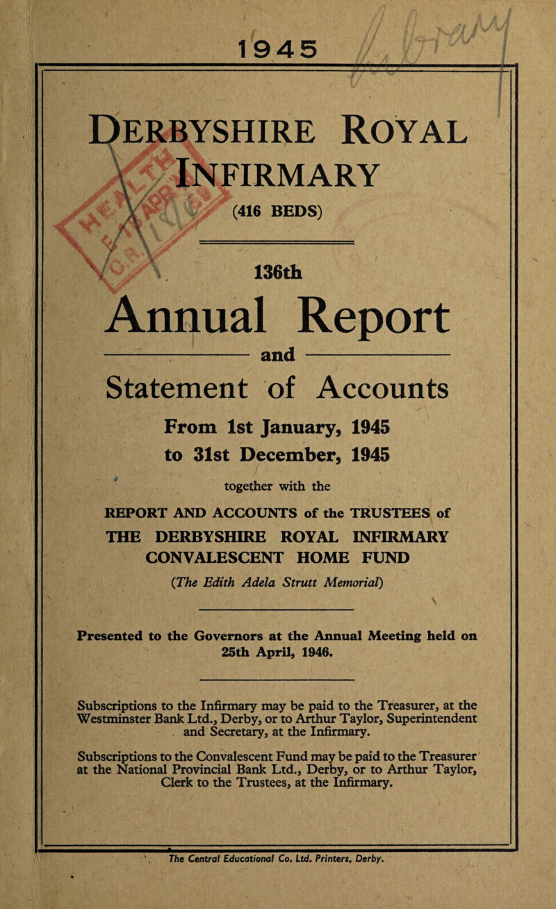 V 1945 \/ I I •5 Derbyshire Royal £ Infirmary (416 BEDS) V' 136th Annual Report -—- and - Statement of Accounts From 1st January, 1945 to 31st December, 1945 together with the REPORT AND ACCOUNTS of the TRUSTEES of THE DERBYSHIRE ROYAL INFIRMARY CONVALESCENT HOME FUND (The Edith Adela Strutt Memorial) Presented to the Governors at the Annual Meeting held on 25th April, 1946. Subscriptions to the Infirmary may be paid to the Treasurer, at the Westminster Bank Ltd., Derby, or to Arthur Taylor, Superintendent and Secretary, at the Infirmary. Subscriptions to the Convalescent Fund may be paid to the Treasurer at the National Provincial Bank Ltd., Derby, or to Arthur Taylor, Clerk to the Trustees, at the Infirmary. The Central Educational Co. Ltd. Printers, Derby.