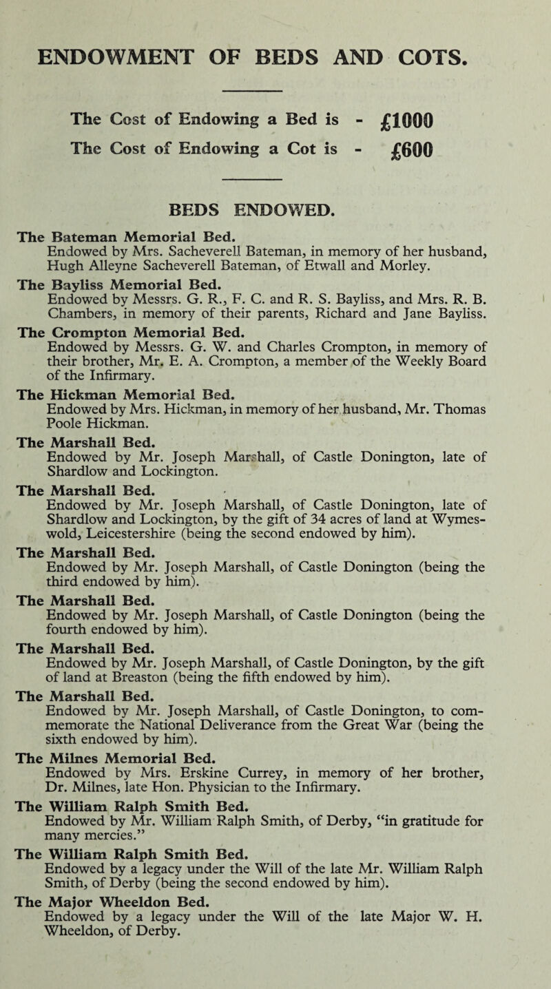 ENDOWMENT OF BEDS AND COTS. The Cost of Endowing a Bed is - £1000 The Cost of Endowing a Cot is - £600 BEDS ENDOWED. The Bateman Memorial Bed. Endowed by Mrs. Sacheverell Bateman, in memory of her husband, Hugh Alleyne Sacheverell Bateman, of Etwall and Morley. The Bayliss Memorial Bed. Endowed by Messrs. G. R., F. C. and R. S. Bayliss, and Mrs. R. B. Chambers, in memory of their parents, Richard and Jane Bayliss. The Crompton Memorial Bed. Endowed by Messrs. G. W. and Charles Crompton, in memory of their brother, Mr. E. A. Crompton, a member of the Weekly Board of the Infirmary. The Hickman Memorial Bed. Endowed by Mrs. Hickman, in memory of her husband, Mr. Thomas Poole Hickman. The Marshall Bed. Endowed by Mr. Joseph Marshall, of Castle Donington, late of Shardlow and Lockington. The Marshall Bed. Endowed by Mr. Joseph Marshall, of Castle Donington, late of Shardlow and Lockington, by the gift of 34 acres of land at Wymes- wold, Leicestershire (being the second endowed by him). The Marshall Bed. Endowed by Mr. Joseph Marshall, of Castle Donington (being the third endowed by him). The Marshall Bed. Endowed by Mr. Joseph Marshall, of Castle Donington (being the fourth endowed by him). The Marshall Bed. Endowed by Mr. Joseph Marshall, of Castle Donington, by the gift of land at Breaston (being the fifth endowed by him). The Marshall Bed. Endowed by Mr. Joseph Marshall, of Castle Donington, to com¬ memorate the National Deliverance from the Great War (being the sixth endowed by him). The Milnes Memorial Bed. Endowed by Mrs. Erskine Currey, in memory of her brother, Dr. Milnes, late Hon. Physician to the Infirmary. The William Ralph Smith Bed. Endowed by Mr. William Ralph Smith, of Derby, “in gratitude for many mercies.” The William Ralph Smith Bed. Endowed by a legacy under the Will of the late Mr. William Ralph Smith, of Derby (being the second endowed by him). The Major Wheeldon Bed. Endowed by a legacy under the Will of the late Major W. H. Wheeldon, of Derby.